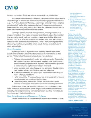 CMI (Chouinard & Myhre, Inc.) 
655 Redwood Hwy, Ste. 102 
Mill Valley, CA 94941 
415.480.3636 
www.cm-inc.com 
© 2012 CMI. All rights reserved. 
infrastructure system, IT only needs to manage a single integrated system. 
A converged infrastructure condenses and virtualizes scattered physical parts 
while allowing IT to maintain the necessary isolation among operational functions – 
e.g., HR, Finance, Sales and Marketing. A converged system provides a simplified 
experience to IT staff and the businesses that use IT resources, since there’s no 
longer a need to manage a jigsaw puzzle of networked pieces purchased over the 
years from different hardware and software vendors. 
Converged systems automate many processes, reducing the amount of 
manpower needed. They enable companies to significantly reduce the amount of 
time required to, install, configure, provision, change or expand the data center 
infrastructure. More time can be devoted to mission-critical tasks and innovation 
instead of basic operations and maintenance. What’s more, converged systems 
allow companies to quickly establish private clouds that can be scaled up and 
down automatically. 
Cloud Computing 
A growing number of organizations are migrating selected applications 
(usually email and other utilitarian functions) to cloud environments run by third 
parties. The benefits of these external clouds are many, including: 
• Reduced risk associated with smaller upfront investments. Because the 
lion’s share of hardware and software is supplied by the cloud provider, 
and accessed by employees from anywhere in the world through private 
or public networks, capital investments are minimized. 
• Lower operating costs using the pay-as-you-go model. Cloud providers 
have exploited efficiencies of scale to keep usage fees low. 
• Scalability and Flexibility. You pay only for the services and capacity you 
need – when you need them. 
• Higher productivity. IT personnel spend less time managing the network; 
more time working on mission-critical functions. 
• Leaner and greener data centers. Smaller, virtualized data centers 
consume far less power and physical space than sprawling behemoths. 
While external clouds free up staff and infrastructure for mission-focused 
work, internal clouds can support a wide range of users and services with easy 
scalability and rapid provisioning. Many companies are launching internal clouds 
from converged infrastructure platforms. 
Data Center Infrastructure Management Software 
Data center infrastructure management (DCIM) was once reserved for large 
frequent, near-instant, 
non-disruptive, 
application-aware backups 
and restores. 
• Storage Productivity Center: 
This storage resource 
management solution let you 
control your entire storage 
infrastructure through a single 
interface, including 
mixed-vendor storage 
systems. 
Rather than offer the 
traditional once-a-day 
backup, Storage Manager 
FastBack features continuous 
data protection. This protects 
data as it’s created, without 
impacting operations. Tivoli 
Storage Manager FastBack 
also eliminates the need to 
move tapes from a remote 
office to a central vault by 
replicating “de-duplicated” 
copies of your data over the 
wire to a central Tivoli 
Storage Manager server for 
backup consolidation and 
disaster recovery. As a 
result, you reduce the risks of 
data loss from lost or stolen 
tapes, as well as from errors 
during manual data 
protection operations. 
Traditional storage 
management solutions are 
not intended for 
environments that feature 
large databases, virtualized 
workloads and encrypted 
files. They are also less 
suitable for organizations 
undergoing growth and 
change, which usually create 
more data. With traditional 
solutions, more data means 
longer backups and missed 
backup windows. As a 
result, some data may not be 
protected at all. 
The TSM family offers 
dramatically increased 
scalability and performance 
over traditional products. A 
single Tivoli Storage Manager 
CON’T. NEXT PAGE 5 
 