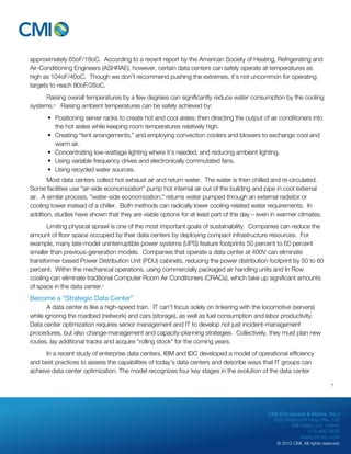 approximately 65oF/18oC. According to a recent report by the American Society of Heating, Refrigerating and 
Air-Conditioning Engineers (ASHRAE), however, certain data centers can safely operate at temperatures as 
high as 104oF/40oC. Though we don’t recommend pushing the extremes, it’s not uncommon for operating 
targets to reach 80oF/26oC. 
Raising overall temperatures by a few degrees can significantly reduce water consumption by the cooling 
CMI (Chouinard & Myhre, Inc.) 
655 Redwood Hwy, Ste. 102 
Mill Valley, CA 94941 
415.480.3636 
www.cm-inc.com 
© 2012 CMI. All rights reserved. 
systems.iv Raising ambient temperatures can be safely achieved by: 
• Positioning server racks to create hot and cool aisles; then directing the output of air conditioners into 
the hot aisles while keeping room temperatures relatively high. 
• Creating “tent arrangements,” and employing convection coolers and blowers to exchange cool and 
warm air. 
• Concentrating low-wattage lighting where it’s needed, and reducing ambient lighting. 
• Using variable frequency drives and electronically commutated fans. 
• Using recycled water sources. 
Most data centers collect hot exhaust air and return water. The water is then chilled and re-circulated. 
Some facilities use “air-side economization” pump hot internal air out of the building and pipe in cool external 
air. A similar process, “water-side economization,” returns water pumped through an external radiator or 
cooling tower instead of a chiller. Both methods can radically lower cooling-related water requirements. In 
addition, studies have shown that they are viable options for at least part of the day – even in warmer climates. 
Limiting physical sprawl is one of the most important goals of sustainability. Companies can reduce the 
amount of floor space occupied by their data centers by deploying compact infrastructure resources. For 
example, many late-model uninterruptible power systems (UPS) feature footprints 50 percent to 60 percent 
smaller than previous-generation models. Companies that operate a data center at 400V can eliminate 
transformer based Power Distribution Unit (PDU) cabinets, reducing the power distribution footprint by 50 to 60 
percent. Within the mechanical operations, using commercially packaged air handling units and In Row 
cooling can eliminate traditional Computer Room Air Conditioners (CRACs), which take up significant amounts 
of space in the data center.v 
Become a “Strategic Data Center” 
A data center is like a high-speed train. IT can’t focus solely on tinkering with the locomotive (servers) 
while ignoring the roadbed (network) and cars (storage), as well as fuel consumption and labor productivity. 
Data center optimization requires senior management and IT to develop not just incident-management 
procedures, but also change-management and capacity-planning strategies. Collectively, they must plan new 
routes, lay additional tracks and acquire “rolling stock” for the coming years. 
In a recent study of enterprise data centers, IBM and IDC developed a model of operational efficiency 
and best practices to assess the capabilities of today’s data centers and describe ways that IT groups can 
achieve data center optimization. The model recognizes four key stages in the evolution of the data center 
7 
 
