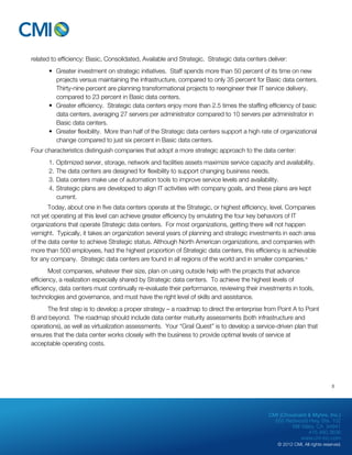 related to efficiency: Basic, Consolidated, Available and Strategic. Strategic data centers deliver: 
• Greater investment on strategic initiatives. Staff spends more than 50 percent of its time on new 
projects versus maintaining the infrastructure, compared to only 35 percent for Basic data centers. 
Thirty-nine percent are planning transformational projects to reengineer their IT service delivery, 
compared to 23 percent in Basic data centers. 
• Greater efficiency. Strategic data centers enjoy more than 2.5 times the staffing efficiency of basic 
data centers, averaging 27 servers per administrator compared to 10 servers per administrator in 
Basic data centers. 
• Greater flexibility. More than half of the Strategic data centers support a high rate of organizational 
CMI (Chouinard & Myhre, Inc.) 
655 Redwood Hwy, Ste. 102 
Mill Valley, CA 94941 
415.480.3636 
www.cm-inc.com 
© 2012 CMI. All rights reserved. 
change compared to just six percent in Basic data centers. 
Four characteristics distinguish companies that adopt a more strategic approach to the data center: 
1. Optimized server, storage, network and facilities assets maximize service capacity and availability. 
2. The data centers are designed for flexibility to support changing business needs. 
3. Data centers make use of automation tools to improve service levels and availability. 
4. Strategic plans are developed to align IT activities with company goals, and these plans are kept 
current. 
Today, about one in five data centers operate at the Strategic, or highest efficiency, level. Companies 
not yet operating at this level can achieve greater efficiency by emulating the four key behaviors of IT 
organizations that operate Strategic data centers. For most organizations, getting there will not happen 
vernight. Typically, it takes an organization several years of planning and strategic investments in each area 
of the data center to achieve Strategic status. Although North American organizations, and companies with 
more than 500 employees, had the highest proportion of Strategic data centers, this efficiency is achievable 
for any company. Strategic data centers are found in all regions of the world and in smaller companies.vi 
Most companies, whatever their size, plan on using outside help with the projects that advance 
efficiency, a realization especially shared by Strategic data centers. To achieve the highest levels of 
efficiency, data centers must continually re-evaluate their performance, reviewing their investments in tools, 
technologies and governance, and must have the right level of skills and assistance. 
The first step is to develop a proper strategy – a roadmap to direct the enterprise from Point A to Point 
B and beyond. The roadmap should include data center maturity assessments (both infrastructure and 
operations), as well as virtualization assessments. Your “Grail Quest” is to develop a service-driven plan that 
ensures that the data center works closely with the business to provide optimal levels of service at 
acceptable operating costs. 
8 
 