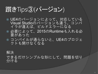 躓きTips③(バージョン)
 UE4のバージョンによって、対応している
Visual Studioのバージョンも違う。コンパ
イラが違えば、ビルドエラーになる
 必要によって、2015のRuntimeも入れる必
要があった
 コンパイルが通らないと、UE4のプロジェ
クトも開けなくなる
解決
できるだけシンプルな形にして、問題を切り
分ける
10
 