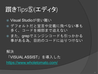躓きTips⑤(エディタ)
 Visual Studioが使い難い
 デフォルトだと宣言や定義に飛べない事も
多く、コードを細部まで追えない
 また、grepでエンジンコードも引っかかる
事がある為、目的のコードに辿りつけない
解決
「VISUAL ASSIST」を導入した
https://www.wholetomato.com/
12
 