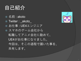 自己紹介
 名前 : akoto
 Twiiter : _akoto_
 お仕事 : UE4エンジニア
 スマホのゲーム会社から
転職してアニメ会社に勤めて、
UE4がお仕事になりました。
今回は、そこの過程で躓いた事を、
共有します。
1
 