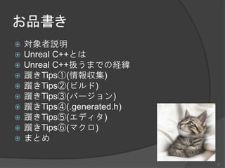お品書き
 対象者説明
 Unreal C++とは
 Unreal C++扱うまでの経緯
 躓きTips①(情報収集)
 躓きTips②(ビルド)
 躓きTips③(バージョン)
 躓きTips④(.generated.h)
 躓きTips⑤(エディタ)
 躓きTips⑥(マクロ)
 まとめ
2
 
