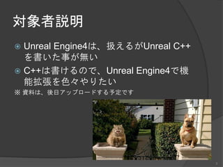 対象者説明
 Unreal Engine4は、扱えるがUnreal C++
を書いた事が無い
 C++は書けるので、Unreal Engine4で機
能拡張を色々やりたい
※ 資料は、後日アップロードする予定です
3
 