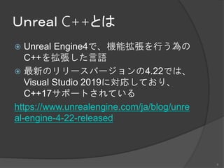 Ｕｎｒｅａｌ C++とは
 Unreal Engine4で、機能拡張を行う為の
C++を拡張した言語
 最新のリリースバージョンの4.22では、
Visual Studio 2019に対応しており、
C++17サポートされている
https://www.unrealengine.com/ja/blog/unre
al-engine-4-22-released
4
 