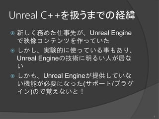 Unreal C++を扱うまでの経緯
 新しく務めた仕事先が、Unreal Engine
で映像コンテンツを作っていた
 しかし、実験的に使っている事もあり、
Unreal Engineの技術に明るい人が居な
い
 しかも、Unreal Engineが提供していな
い機能が必要になった(サポート/プラグ
イン)ので覚えないと！
5
 