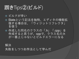 躓きTips②(ビルド)
 ビルドが辛い
 Slateという記法を独特。エディタの機能拡
張する場合は、「ウィジットリフレクタ」
を使う
 作成した同名のクラスの「.h」「.cpp」を
作成すると思うが、cppで、クラス名の.h
が一番上じゃないとビルドエラーになる
解決
失敗をしつつお作法として学んだ
7
 