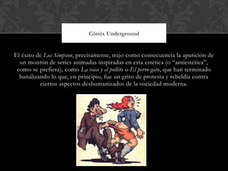 Cómix Underground


El éxito de Los Simpson, precisamente, trajo como consecuencia la aparición de
  un montón de series animadas inspiradas en esta estética (o “antiestética”,
 como se prefiera), como La vaca y el pollito o El perro-gato, que han terminado
  banalizando lo que, en principio, fue un grito de protesta y rebeldía contra
          ciertos aspectos deshumanizados de la sociedad moderna.
 