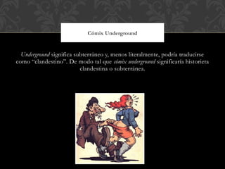 Cómix Underground


  Underground significa subterráneo y, menos literalmente, podría traducirse
como “clandestino”. De modo tal que cómix underground significaría historieta
                          clandestina o subterránea.
 