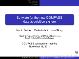 DATE evaluation
                 DIM evaluation
                    First results




Software for the new COMPASS
    data acquisition system

Martin Bodlák             Vladimír Jarý            Josef Nový

  Faculty of Nuclear Sciences and Physical Engineering
          Czech Technical University in Prague


     COMPASS collaboration meeting
         November 18, 2011



      M. Bodlák, V. Jarý, J. Nový   Software for the new COMPASS data acquisition system
 