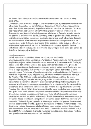 JÚLIO CÉSAR SE ENCONTRA COM DEPUTADO GASPARINI E FAZ PEDIDOS POR 
JERIQUARA 
O vereador Júlio César Cintra Borges – Júlio do Conselho (PSDB) esteve em audiência com 
o Deputado Estadual de seu partido Welson Gasparini, de Ribeirão Preto. Na audiência 
Júlio César estava acompanhado do prefeito Sebastião Henrique Dal Piccolo – Tião (PSB) 
e do vice-prefeito José César da Silva (PMDB) e apresentou as duas autoridades ao 
deputado tucano. As autoridades jeriquarenses solicitaram a Gasparini atenção especial 
aos pedidos já encaminhados ao meu gabinete, junto ao governo do Estado. Devido às 
restrições orçamentárias, comum aos municípios de maneira geral, o Deputado Gasparini 
encaminhou ofícios às secretarias e ao governador Geraldo Alckmin pela liberação de 
recursos e que serão destinados a Jeriquara, Entre os pedidos estão os que se referem a: 
programa de esporte social, para obras de infraestrutura urbana, aquisição de uma 
ambulância e de um ônibus para o atendimento da população, assim como pelo Centro de 
Referência da Juventude e do Idoso. 
11/09/2013 – quarta 
SINHÁ JUNQUEIRA AMPLIARÁ PROJETO SOCIAL EM JERIQUARA 
Uma nova parceria entre o Município e a Fundação de Assistência Social “Sinhá Junqueira” 
ampliará os projetos sociais desenvolvidos em Jeriquara. A Prefeitura cederá à Fundação, 
o salão social do Centro de Eventos para que possam ser atendidos novos grupos de 
crianças que estão aguardando para ingressar nos projetos sociais que já funcionam, com 
todas as vagas ocupadas, num prédio ao lado do próprio Centro de Eventos. O novo 
convênio entre a Prefeitura e a Sinhá Junqueira foi aprovado pela Câmara de Vereadores 
através do Projeto de Lei 385 de 30/08/2013, de autoria do Prefeito Sebastião Henrique 
Dal Piccolo – Tião (PSD), na sessão realizada pelo Legislativo no último dia 02/09. 
Segundo informações, cerca de 70 crianças aguardam oportunidade de cursar os vários 
treinamentos e programas educativos e sociais desenvolvidos pela Sinhá Junqueira em 
Jeriquara. A utilização do novo espaço poderá atender a esta demanda. O novo convênio 
foi acertado entre a Prefeitura e a Fundação pelo Prefeito Tião e pelo vereador Claudinei 
Francisco Dias – Dinei (DEM). O parlamentar Dinei foi quem entabulou toda a negociação 
para que a Usina Sinhá Junqueira implantasse uma unidade de seu projeto social que hoje 
já beneficia a mais de 600 pessoas. jeriquarense. Tanto o Prefeito quanto o vereador 
comemoram o acerto e a adesão unânime da Câmara de Vereadores a esta nova etapa do 
programa. Todos consideram a chegada dos programas sociais da Usina a Jeriquara, um 
verdadeiro “divisor de águas”, pois eles acabaram por mudar a perspectiva de dezenas de 
crianças e adolescentes quanto a questões de inclusão e combate à vulnerabilidade social. 
Atualmente mais de 600 pessoas são beneficiadas pelos cursos e projetos desenvolvidos 
pela entidade que está em Jeriquara há dois anos. O Vereador Claudinei Francisco Dias, o 
Dinei (DEM) foi o idealizador do projeto, mantendo contatos com a diretoria da Fundação 
para que ela instalasse seus cursos sociais na cidade. 
 