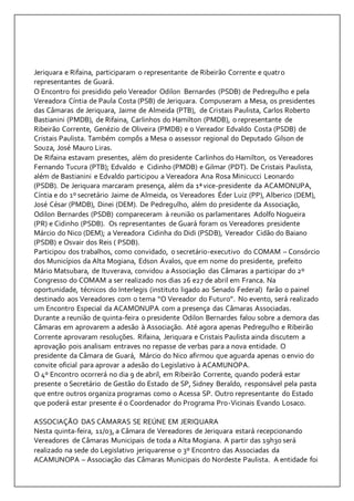 Jeriquara e Rifaina, participaram o representante de Ribeirão Corrente e quatr o 
representantes de Guará. 
O Encontro foi presidido pelo Vereador Odilon Bernardes (PSDB) de Pedregulho e pela 
Vereadora Cíntia de Paula Costa (PSB) de Jeriquara. Compuseram a Mesa, os presidentes 
das Câmaras de Jeriquara, Jaime de Almeida (PTB), de Cristais Paulista, Carlos Roberto 
Bastianini (PMDB), de Rifaina, Carlinhos do Hamilton (PMDB), o representante de 
Ribeirão Corrente, Genézio de Oliveira (PMDB) e o Vereador Edvaldo Costa (PSDB) de 
Cristais Paulista. Também compôs a Mesa o assessor regional do Deputado Gilson de 
Souza, José Mauro Liras. 
De Rifaina estavam presentes, além do presidente Carlinhos do Hamilton, os Vereadores 
Fernando Tucura (PTB); Edvaldo e Cidinho (PMDB) e Gilmar (PDT). De Cristais Paulista, 
além de Bastianini e Edvaldo participou a Vereadora Ana Rosa Minicucci Leonardo 
(PSDB). De Jeriquara marcaram presença, além da 1ª vice-presidente da ACAMONUPA, 
Cíntia e do 1º secretário Jaime de Almeida, os Vereadores Éder Luiz (PP), Alberico (DEM), 
José César (PMDB), Dinei (DEM). De Pedregulho, além do presidente da Associação, 
Odilon Bernardes (PSDB) compareceram à reunião os parlamentares Adolfo Nogueira 
(PR) e Cidinho (PSDB). Os representantes de Guará foram os Vereadores presidente 
Márcio do Nico (DEM); a Vereadora Cidinha do Didi (PSDB), Vereador Cidão do Baiano 
(PSDB) e Osvair dos Reis ( PSDB). 
Participou dos trabalhos, como convidado, o secretário-executivo do COMAM – Consórcio 
dos Municípios da Alta Mogiana, Edson Ávalos, que em nome do presidente, prefeito 
Mário Matsubara, de Ituverava, convidou a Associação das Câmaras a participar do 2º 
Congresso do COMAM a ser realizado nos dias 26 e27 de abril em Franca. Na 
oportunidade, técnicos do Interlegis (instituto ligado ao Senado Federal) farão o painel 
destinado aos Vereadores com o tema “O Vereador do Futuro”. No evento, será realizado 
um Encontro Especial da ACAMONUPA com a presença das Câmaras Associadas. 
Durante a reunião de quinta-feira o presidente Odilon Bernardes falou sobre a demora das 
Câmaras em aprovarem a adesão à Associação. Até agora apenas Pedregulho e Ribeirão 
Corrente aprovaram resoluções. Rifaina, Jeriquara e Cristais Paulista ainda discutem a 
aprovação pois analisam entraves no repasse de verbas para a nova entidade. O 
presidente da Câmara de Guará, Márcio do Nico afirmou que aguarda apenas o envio do 
convite oficial para aprovar a adesão do Legislativo à ACAMUNOPA. 
O 4º Encontro ocorrerá no dia 9 de abril, em Ribeirão Corrente, quando poderá estar 
presente o Secretário de Gestão do Estado de SP, Sidney Beraldo, responsável pela pasta 
que entre outros organiza programas como o Acessa SP. Outro representante do Estado 
que poderá estar presente é o Coordenador do Programa Pro-Vicinais Evando Losaco. 
ASSOCIAÇÃO DAS CÂMARAS SE REÚNE EM JERIQUARA 
Nesta quinta-feira, 11/03, a Câmara de Vereadores de Jeriquara estará recepcionando 
Vereadores de Câmaras Municipais de toda a Alta Mogiana. A partir das 19h30 será 
realizado na sede do Legislativo jeriquarense o 3º Encontro das Associadas da 
ACAMUNOPA – Associação das Câmaras Municipais do Nordeste Paulista. A entidade foi 
 