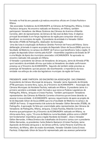 formada no final do ano passado e já realizou encontros oficiais em Cristais Paulista e 
Rifaina. 
São associadas fundadoras da ACAMUNOPA as Câmaras de Pedregulho, Rifaina, Cristais 
Paulista e Jeriquara. No encontro realizado em fevereiro, em Rifaina, também 
participaram Vereadores das Mesas Diretoras das Câmaras de Aramina e Ribeirão 
Corrente, além de representantes da Câmara de São José da Bela Vista. O objetivo 
principal da entidade é unir forças legislativas da região para conquistar obras que 
beneficiem os municípios da região. O presidente da entidade é o Vereador Odilon 
Bernardes (PSDB) de Pedregulho, idealizador da Associação. 
Uma das lutas é a duplicação da Rodovia Cândido Portinari de Franca até Rifaina. Outra 
deliberação já tomada é o apoio ao projeto do Deputado Gilson de Souza (DEM) que cria a 
faculdade de Medicina no campus da UNESP de Franca e que beneficiaria toda a região. O 
projeto do deputado Gilson tramita pela ALESP – Assembléia Legislativa do Estado de SP 
e uma Moção de Apoio dos municípios associados à ACAMUNOPA foi aprovada no 
encontro realizado mês passado em Rifaina. 
O Vereador e presidente da Câmara de Vereadores de Jeriquara, Jaime de Almeida (PTB) 
que é secretário da entidade afirmou que todos os Vereadores da cidade confirmaram 
presença ao 3º Encontro da ACAMUNOPA. Segundo ele também estão previstas as 
presenças de Vereadores que aos poucos vão reconhecendo a importância da nova 
entidade nos esforços de união dos legislativos municipais da região de Franca. 
PRESIDENTE JAIME PARTICIPA DO ENCONTRO DA ASSOCIAÇÃO DAS CÂMARAS 
O presidente da Câmara Municipal de Jeriquara, Vereador Jaime Aparecido de Almeida 
(PTB) participou na sexta-feira, 05/02, do 3º Encontro da ACAMUNOPA – Associação das 
Câmaras Municipais do Nordeste Paulista, realizado em Rifaina. O presidente Jaime é o 
primeiro secretário a entidade recém formada e que reúne os Poderes Legislativos de 
Pedregulho, Rifaina, Jeriquara e Cristais Paulista. Também participaram Vereadores 
representantes das Câmaras de Ribeirão Corrente e Aramina que em breve deverão se 
associar à nova entidade. A ACAMUNOPA aprovou requerimento de apoio ao projeto de 
lei do Deputado Gilson de Souza (DEM) que cria a Faculdade de Medicina no campus da 
UNESP de Franca. O requerimento é de autoria do Vereador Odilon Bernardes (PSDB), de 
Pedregulho. A aprovação foi feita por unanimidade pelos representantes das Câmaras de 
Vereadores de Pedregulho, Rifaina, Jeriquara, Cristais Paulista, Ribeirão Corrente e 
Aramina que participaram do 3º Encontro da ACOMUNOPA realizado em Rifaina, na 
última sexta-feira, 05/02. “O curso de Medicina numa faculdade pública como a UNESP 
tem fundamental importância para a região Nordeste do Estado”, disse o Vereador 
Odilon Bernardes. A Mesa Diretora dos trabalhados do Encontro contou com o presidente 
Odilon Bernardes, os presidentes Carlos Roberto Bastianini (Cristais Paulista); Jaime 
Aparecido de Almeida (Jeriquara) e da Câmara anfitriã, Carlos Peracine (Carlinhos do 
Hamilton), de Rifaina, além do orador da entidade, Vereador Edvaldo Costa (Cristais 
Paulista). O deputado Gilson de Souza foi representado pelo seu assessor parlamentar 
 