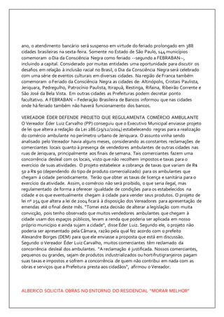ano, o atendimento bancário será suspenso em virtude do feriado prolongado em 388 
cidades brasileiras na sexta-feira. Somente no Estado de São Paulo, 144 municípios 
comemoram o Dia da Consciência Negra como feriado --segundo a FEBRABAN--, 
incluindo a capital. Considerado por muitas entidades uma oportunidade para discutir os 
desafios em relação à inclusão racial no Brasil, o Dia da Consciência Negra será celebrado 
com uma série de eventos culturais em diversas cidades. Na região de Franca também 
comemoram o Feriado da Consciência Negra as cidades de: Altinópolis, Cristais Paulista, 
Jeriquara, Pedregulho, Patrocínio Paulista, Itirapuã, Restinga, Rifaina, Ribeirão Corrente e 
São José da Bela Vista. Em outras cidades as Prefeituras podem decretar ponto 
facultativo. A FEBRABAN – Federação Brasileira de Bancos informou que nas cidades 
onde há feriado também não haverá funcionamento dos bancos. 
VEREADOR ÉDER DEFENDE PROJETO QUE REGULAMENTA COMÉRCIO AMBULANTE 
O Vereador Éder Luiz Carvalho (PP) conseguiu que o Executivo Municipal enviasse projeto 
de lei que altera a redação da Lei 286 (29/12/2004) estabelecendo regras para a realização 
do comércio ambulante no perímetro urbano de Jeriquara. O assunto vinha sendo 
analisado pelo Vereador havia alguns meses, considerando as constantes reclamações de 
comerciantes locais quanto à presença de vendedores ambulantes de outras cidades nas 
ruas de Jeriquara, principalmente aos finais de semana. Tais comerciantes fazem uma 
concorrência desleal com os locais, visto que não recolhem impostos e taxas para o 
exercício de suas atividades. O projeto estabelece a cobrança de taxas que variam de R$ 
50 a R$ 90 (dependendo do tipo de produto comercializado) para os ambulantes que 
chegam á cidade periodicamente. Terão que obter as taxas de licença e sanitária para o 
exercício da atividade. Assim, o comércio não será proibido, o que seria ilegal, mas 
regulamentado de forma a oferecer igualdade de condições para os estabelecidos na 
cidade e os que eventualmente chegam à cidade para vender seus produtos. O projeto de 
lei nº 254 que altera a lei de 2004 ficará à disposição dos Vereadores para apresentação de 
emendas até o final deste mês. “Tomei esta decisão de alterar a legislação com muita 
convicção, pois tenho observado que muitos vendedores ambulantes que chegam à 
cidade usam dos espaços públicos, levam a renda que poderia ser aplicada em nosso 
próprio município e ainda sujam a cidade“, disse Éder Luiz. Segundo ele, o projeto não 
poderia ser apresentado pela Câmara, razão pela qual fez acordo com o prefeito 
Alexandre Borges (DEM) para que ele enviasse a proposta que está em discussão. 
Segundo o Vereador Éder Luiz Carvalho, muitos comerciantes têm reclamado da 
concorrência desleal dos ambulantes. “A reclamação é justificada. Nossos comerciantes, 
pequenos ou grandes, sejam de produtos industrializados ou hortifrutigranjeiros pagam 
suas taxas e impostos e sofrem a concorrência de quem não contribui em nada com as 
obras e serviços que a Prefeitura presta aos cidadãos”, afirmou o Vereador. 
ALBERICO SOLICITA OBRAS NO ENTORNO DO RESIDENCIAL “MORAR MELHOR” 
 