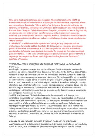 Uma série de obras foi solicitada pelo Vereador Alberico Nonato Coelho (DEM) ao 
Executivo Municipal visando melhorar as condições de habitabilidade, segurança e lazer 
dos mutuários do Residencial “Morar Melhor” de Jeriquara. Através de indicação, ele 
solicitou, por exemplo, a instalação de um Parque de Diversões em área remanescente á 
Pista de Skate “Joaquim Otávio Quintiliano – Pingulim”, existente no bairro. Segundo ele, 
as crianças não têm onde brincar, transformando a pista de skate num parque de 
diversões que é inapropriado para isso. Segundo Alberico, os custos da instalação seriam 
pequenos quando comparados com os bons resultados que trariam para a população do 
“Morar Melhor”. 
ILUMINAÇÃO – Alberico também apresentou a indicação 019/2009 onde solicita 
melhorias na iluminação pública da cidade. Ele listou diversas ruas onde a iluminação 
pública é deficiente ou inexistente. A lista de ruas que foram visitadas e onde ficou 
constatada a deficiência ou ausência de iluminação foi enviada ao Executivo Municipal 
para providências. “Trata-se de uma obrigação do poder público em garantir conforto e 
segurança para as pessoas destes locais hoje sem iluminação ou mal iluminados”, 
justificou o Vereador. 
VEREADORA COBRA SOLUÇÃO PARA BURACOS EXCESSIVOS NA SAÍDA PARA 
BURITIZAL 
A utilização de apenas uma pista da rua de saída para Buritizal aumenta os riscos de 
acidentes de trânsito naquele trecho. Segundo a Vereadora Cíntia de Paula Costa (PSB) o 
excessivo tráfego de caminhões pesados no local causou enormes buracos na pista e os 
veículos têm que usar apenas uma pista de rolamento. Ela pediu providências no sentido 
de se buscar uma solução para o problema, exigindo inclusive uma participação da Usina 
Buritis, cujas carretas são as que mais trafegam pelo local. Através da indicação 17/2009 
ela solicita que a Prefeitura efetue os reparos na via pois apenas uma pista da rua está em 
situação regular. O Vereador Djalma Gomes Machado (PPS) afirmou que manteria 
contatos com a Usina Buritis no sentido de procurar auxílio da empresa para a realização 
dos serviços de manutenção no local. 
SABESP – A Vereadora Cíntia de Paula também fez duras críticas à Sabesp, cuja 
empreiteira terceirizada tem realizado obras de reparos ou novas ligações, destruindo o 
asfalto das ruas e demorando a repará-los. Ela alertou para a necessidade da Prefeitura de 
responsabilizar a Sabesp pela imediata recomposição do asfalto que é aberto para a 
realização dos serviços de água ou esgoto. “A sujeira causada pelas valas abertas pela 
Sabesp causa inúmeros problemas para o trânsito e também para os moradores das casas 
próximos a estes locais, pois têm que conviver com sujeita e lama deles provenientes”, 
reclamou a Vereadora. A indicação de Cíntia de Paula foi encaminhada à Prefeitura e à 
Sabesp. 
CÂMARA DE VEREADORES DISCUTE SITUAÇÃO DAS RUAS DE JERIQUARA 
A 17ª sessão ordinária da Câmara de Vereadores de Jeriquara, realizada em 03/11, debateu 
vários assuntos, mas a questão das péssimas condições de algumas ruas foi um dos 
 