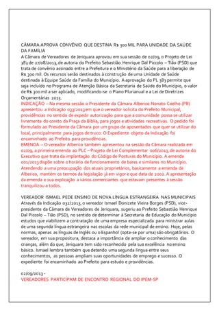 CÂMARA APROVA CONVÊNIO QUE DESTINA R$ 300 MIL PARA UNIDADE DA SAÚDE 
DA FAMÍLIA 
A Câmara de Vereadores de Jeriquara aprovou em sua sessão de 02/09, o Projeto de Lei 
383 de 27/08/2013, de autoria do Prefeito Sebastião Henrique Dal Piccolo – Tião (PSD) que 
trata de convênio assinado entre a Prefeitura e o Ministério da Saúde para a liberação de 
R$ 300 mil. Os recursos serão destinados à construção de uma Unidade de Saúde 
destinada à Equipe Saúde da Família do Município. A aprovação do PL 383 permite que 
seja incluído no Programa de Atenção Básica da Secretaria de Saúde do Município, o valor 
de R$ 300 mil a ser aplicado, modificando-se o Plano Plurianual e a Lei de Diretrizes 
Orçamentárias 2013. 
INDICAÇÃO – Na mesma sessão o Presidente da Câmara Alberico Nonato Coelho (PR) 
apresentou a Indicação 033/2013 em que o vereador solicita do Prefeito Municipal, 
providências no sentido de expedir autorização para que a comunidade possa se utilizar 
livremente do coreto da Praça da Bíblia, para jogos e atividades recreativas. O pedido foi 
formulado ao Presidente da Câmara por um grupo de aposentados que quer se utilizar do 
local, principalmente para jogos de truco. O Expediente objeto da Indicação foi 
encaminhado ao Prefeito para providências. 
EMENDA – O vereador Alberico também apresentou na sessão da Câmara realizada em 
02/09, a primeira emenda ao PLC – Projeto de Lei Complementar 006/2013, de autoria do 
Executivo que trata da implantação do Código de Posturas do Município. A emenda 
001/2013 dispõe sobre o horário de funcionamento de bares e similares no Município. 
Atendendo a uma preocupação dos atuais proprietários, basicamente a emenda de 
Alberico, mantém os termos da legislação já em vigor e que data de 2002. A apresentação 
da emenda e sua explicação a vários comerciantes que estavam presentes à sessão 
tranquilizou a todos. 
VEREADOR ISMAEL PEDE ENSINO DE NOVA LÍNGUA ESTRANGEIRA NAS MUNICIPAIS 
Através da Indicação 032/2013, o vereador Ismael Donizete Vieira Borges (PSD), vice-presidente 
da Câmara de Vereadores de Jeriquara, sugeriu ao Prefeito Sebastião Henrique 
Dal Piccolo – Tião (PSD), no sentido de determinar à Secretaria de Educação do Município 
estudos que viabilizem a contratação de uma empresa especializada para ministrar aulas 
de uma segunda língua estrangeira nas escolas da rede municipal de ensino. Hoje, pelas 
normas, apenas as línguas de Inglês ou o Espanhol (opta-se por uma) são obrigatórios. O 
vereador, em sua propositura, destaca a importância de ampliar o conhecimento das 
crianças, além do que, Jeriquara tem sido reconhecido pela sua excelência no ensino 
básico. Ismael lembra também que detendo uma segunda língua entre seus 
conhecimentos, as pessoas ampliam suas oportunidades de emprego e sucesso. O 
expediente foi encaminhado ao Prefeito para estudo e providências. 
02/09/2013 - 
VEREADORES PARTICIPAM DE ENCONTRO REGIONAL DO IPEM-SP 
 
