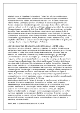 principais temas. A Vereadora Cíntia de Paula Costa (PSB) solicitou providências no 
sentido de a Prefeitura resolver o problema de buracos causados pela movimentação 
intensa de caminhões pesados em trechos de entrada e saída da cidade. O Vereador 
Alberico Nonato Coelho (DEM) indicou a realização de obras de recapeamento em 
diversas vias públicas. A sessão começou com a aprovação da ata anterior (16ª sessão 
ordinária, realizada em 16 de outubro) a qual foi aprovada por unanimidade dos presentes. 
Este ausente apenas o Vereador José César da Silva (PMDB) que encontrava a serviço do 
Município. Foram aprovados além de diversos requerimentos, dois projetos de lei. O 
primeiro deles sacramentou a aprovação – em segundo turno - do Projeto de Diretrizes 
Orçamentárias do Município. No total Jeriquara deverá movimentar no Orçamento 2010, 
valores de R$ 9.398.000,00 (nove milhões, trezentos e noventa e oito mil reais). Outro 
projeto foi autorizativo ao Executivo assinar convênio para recebimento de R$ 50 mil para 
a aquisição de uma nova perua Kombi para a Prefeitura. 
ASSINADO CONVÊNIO DE IMPLANTAÇÃO DO PROGRAMA “CIDADE LEGAL” 
Foi publicado no Diário Oficial do Estado (DOE) o extrato de convênio firmado entre a 
Secretaria da Habitação e o Município de Jeriquara que prevê a regularização dos núcleos 
habitacionais na cidade. O prazo de validade é de um ano, mas o contrato pode ser 
renovado. De acordo com o processo SH (Secretaria de Habitação) 361/02/2009 o 
Governo do Estado fornecerá auxílio para que a Prefeitura regularize os imóveis 
irregulares existentes nos núcleos habitacionais existentes em Jeriquara. O procedimento 
integra o Programa Cidade Legal. O presidente da Câmara de Vereadores de Jeriquara, 
Jaime Aparecido de Almeida (PTB) havia indicado ao prefeito do município, Alexandre 
Alves Borges, a adesão ao Programa Cidade Legal. O programa tem como objetivo auxílio 
aos municípios para regularizar imóveis sejam eles construídos pelo governo ou não. Com 
a implantação do “Cidade Legal” o município receberá orientação técnica para regularizar 
terrenos e aglomerados residenciais localizados em áreas urbanas ou de expansão 
urbanas. “Solicitamos a adesão de Jeriquara por entendermos que podemos contribuir 
para que tenhamos imóveis legalizados, pessoas em segurança neste bem sagrado que é a 
casa própria”, disse o presidente Jaime de Almeida. 
A indicação do presidente da Câmara de Jeriquara se transformou em lei. Atendendo a 
seu pedido de urgência para a adesão do município ao “Cidade Legal”, o prefeito 
Alexandre Borges enviou à Câmara o projeto de lei 230, de 28 de maio de 2009, o qual 
solicitava autorização ao Executivo para firmar o referido convênio. O projeto foi 
aprovado por unanimidade na nona sessão ordinária da Câmara, em 2 de junho. 
A partir daí serão iniciadas as ações para auxiliar aquelas pessoas que ainda não tenham 
seu imóvel legalizado, como registro em Cartório, compromisso de compra e venda, 
cadastro municipal ou mesmo escritura. “Legalizado, o imóvel pode ter a destinação que 
seu proprietário quiser, como venda, doação ou destinação em herança”, explicou o 
presidente Jaime de Almeida. 
JERIQUARA TERÁ NOVA DELEGACIA DE POLÍCIA 
 