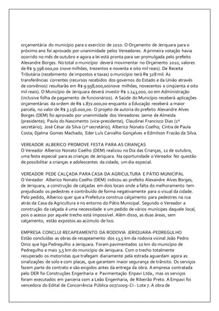 orçamentária do município para o exercício de 2010. O Orçamento de Jeriquara para o 
próximo ano foi aprovado por unanimidade pelos Vereadores. A primeira votação havia 
ocorrido no mês de outubro e agora a lei está pronta para ser promulgada pelo prefeito 
Alexandre Borges. No total o município deverá movimentar no Orçamento 2010, valores 
de R$ 9.398.000,00 (nove milhões, trezentos e noventa e oito mil reais). De Receita 
Tributária (recebimento de impostos e taxas) o município terá R$ 328 mil. As 
transferências correntes (recursos recebidos dos governos do Estado e da União através 
de convênios) resultarão em R$ 9.958,000,00(nove milhões, novecentos e cinqüenta e oito 
mil reais). O Município de Jeriquara deverá investir R$ 1.143,000, 00 em Administração 
(inclusive folha de pagamento de funcionários). A Saúde do Município receberá aplicações 
orçamentárias da ordem de R$ 1.872.000,00 enquanto a Educação receberá a maior 
parcela, no valor de R$ 3.156.000,00. O projeto de autoria do prefeito Alexandre Alves 
Borges (DEM) foi aprovado por unanimidade dos Vereadores Jaime de Almeida 
(presidente); Paulo do Nascimento (vice-presidente); Claudinei Francisco Dias (1º 
secretário); José César da Silva (2º secretário); Alberico Nonato Coelho; Cíntia de Paula 
Costa; Djalma Gomes Machado, Eder Luís Carvalho Gonçalves e Edmilson Frazão da Silva. 
VEREADOR ALBERICO PROMOVE FESTA PARA AS CRIANÇAS 
O Vereador Alberico Nonato Coelho (DEM) realizou no Dia das Crianças, 12 de outubro, 
uma festa especial para as crianças de Jeriquara. Na oportunidade o Vereador fez questão 
de possibilitar a crianças e adolescentes da cidade, um dia especial. 
VEREADOR PEDE CALÇADA PARA CASA DA AGRICULTURA E PÁTIO MUNICIPAL 
O Vereador Alberico Nonato Coelho (DEM) indicou ao prefeito Alexandre Alves Borges, 
de Jeriquara, a construção de calçadas em dois locais onde a falta do melhoramento tem 
prejudicado os pedestres e contribuído de forma negativamente para o visual da cidade. 
Pelo pedido, Alberico quer que a Prefeitura construa calçamento para pedestres na rua 
atrás da Casa da Agricultura e no entorno do Pátio Municipal. Segundo o Vereador a 
construção da calçada é uma necessidade e um pedido de vários munícipes daquele local, 
pois o acesso por aquele trecho está impossível. Além disso, as duas áreas, sem 
calçamento, estão expostos ao acúmulo de lixo. 
EMPRESA CONCLUI RECAPEAMENTO DA RODOVIA JERIQUARA-PEDREGULHO 
Estão concluídas as obras de recapeamento dos 13,5 km da rodovia vicinal João Pedro 
Diniz que liga Pedregulho a Jeriquara. Foram pavimentados 10 km do município de 
Pedregulho e mais 3,5 km do município de Jeriquara. Com o trecho totalmente 
recuperado os motoristas que trafegam diariamente pela estrada aguardam agora as 
sinalizações de solo e com placas, que garantem maior segurança de trânsito. Os serviços 
fazem parte do contrato e são exigidos antes da entrega da obra. A empresa contratada 
pelo DER foi Construções Engenharia e Pavimentação Enpavi Ltda., mas os serviços 
foram executados em parceria com a Leão Engenharia, de Ribeirão Preto. A Empavi foi 
vencedora do Edital de Concorrência Pública 007/2009-CI - Lote 7. A obra de 
 