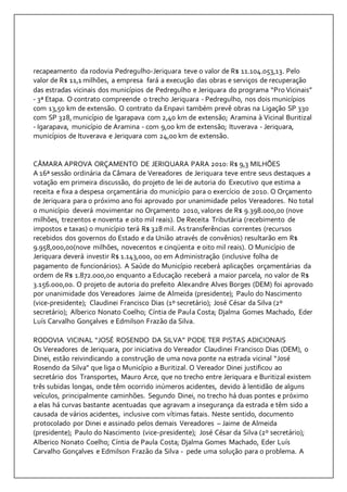 recapeamento da rodovia Pedregulho-Jeriquara teve o valor de R$ 11.104.053,13. Pelo 
valor de R$ 11,1 milhões, a empresa fará a execução das obras e serviços de recuperação 
das estradas vicinais dos municípios de Pedregulho e Jeriquara do programa “Pro Vicinais” 
- 3ª Etapa. O contrato compreende o trecho Jeriquara - Pedregulho, nos dois municípios 
com 13,50 km de extensão. O contrato da Enpavi também prevê obras na Ligação SP 330 
com SP 328, município de Igarapava com 2,40 km de extensão; Aramina à Vicinal Buritizal 
- Igarapava, município de Aramina - com 9,00 km de extensão; Ituverava - Jeriquara, 
municípios de Ituverava e Jeriquara com 24,00 km de extensão. 
CÂMARA APROVA ORÇAMENTO DE JERIQUARA PARA 2010: R$ 9,3 MILHÕES 
A 16ª sessão ordinária da Câmara de Vereadores de Jeriquara teve entre seus destaques a 
votação em primeira discussão, do projeto de lei de autoria do Executivo que estima a 
receita e fixa a despesa orçamentária do município para o exercício de 2010. O Orçamento 
de Jeriquara para o próximo ano foi aprovado por unanimidade pelos Vereadores. No total 
o município deverá movimentar no Orçamento 2010, valores de R$ 9.398.000,00 (nove 
milhões, trezentos e noventa e oito mil reais). De Receita Tributária (recebimento de 
impostos e taxas) o município terá R$ 328 mil. As transferências correntes (recursos 
recebidos dos governos do Estado e da União através de convênios) resultarão em R$ 
9.958,000,00(nove milhões, novecentos e cinqüenta e oito mil reais). O Município de 
Jeriquara deverá investir R$ 1.143,000, 00 em Administração (inclusive folha de 
pagamento de funcionários). A Saúde do Município receberá aplicações orçamentárias da 
ordem de R$ 1.872.000,00 enquanto a Educação receberá a maior parcela, no valor de R$ 
3.156.000,00. O projeto de autoria do prefeito Alexandre Alves Borges (DEM) foi aprovado 
por unanimidade dos Vereadores Jaime de Almeida (presidente); Paulo do Nascimento 
(vice-presidente); Claudinei Francisco Dias (1º secretário); José César da Silva (2º 
secretário); Alberico Nonato Coelho; Cíntia de Paula Costa; Djalma Gomes Machado, Eder 
Luís Carvalho Gonçalves e Edmilson Frazão da Silva. 
RODOVIA VICINAL “JOSÉ ROSENDO DA SILVA” PODE TER PISTAS ADICIONAIS 
Os Vereadores de Jeriquara, por iniciativa do Vereador Claudinei Francisco Dias (DEM), o 
Dinei, estão reivindicando a construção de uma nova ponte na estrada vicinal “José 
Rosendo da Silva” que liga o Município a Buritizal. O Vereador Dinei justificou ao 
secretário dos Transportes, Mauro Arce, que no trecho entre Jeriquara e Buritizal existem 
três subidas longas, onde têm ocorrido inúmeros acidentes, devido à lentidão de alguns 
veículos, principalmente caminhões. Segundo Dinei, no trecho há duas pontes e próximo 
a elas há curvas bastante acentuadas que agravam a insegurança da estrada e têm sido a 
causada de vários acidentes, inclusive com vítimas fatais. Neste sentido, documento 
protocolado por Dinei e assinado pelos demais Vereadores – Jaime de Almeida 
(presidente); Paulo do Nascimento (vice-presidente); José César da Silva (2º secretário); 
Alberico Nonato Coelho; Cíntia de Paula Costa; Djalma Gomes Machado, Eder Luís 
Carvalho Gonçalves e Edmilson Frazão da Silva - pede uma solução para o problema. A 
 