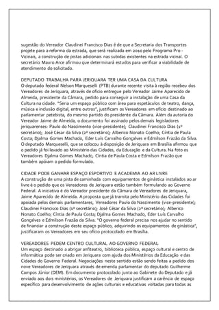 sugestão do Vereador Claudinei Francisco Dias é de que a Secretaria dos Transportes 
projete para a reforma da estrada, que será realizada em 2010 pelo Programa Pro - 
Vicinais, a construção de pistas adicionais nas subidas existentes na estrada vicinal. O 
secretário Mauro Arce afirmou que determinará estudos para verificar a viabilidade de 
atendimento do solicitado. 
DEPUTADO TRABALHA PARA JERIQUARA TER UMA CASA DA CULTURA 
O deputado federal Nelson Marqueselli (PTB) durante recente visita à região recebeu dos 
Vereadores de Jeriquara, através de ofício entregue pelo Vereador Jaime Aparecido de 
Almeida, presidente da Câmara, pedido para conseguir a instalação de uma Casa da 
Cultura na cidade. “Seria um espaço público com área para espetáculos de teatro, dança, 
música e inclusão digital, entre outros”, justificam os Vereadores em ofício destinado ao 
parlamentar petebista, do mesmo partido do presidente da Câmara. Além da autoria do 
Vereador Jaime de Almeida, o documento foi assinado pelos demais legisladores 
jeriquarenses: Paulo do Nascimento (vice-presidente); Claudinei Francisco Dias (1º 
secretário); José César da Silva (2º secretário); Alberico Nonato Coelho; Cíntia de Paula 
Costa; Djalma Gomes Machado, Eder Luís Carvalho Gonçalves e Edmilson Frazão da Silva. 
O deputado Marqueselli, que se colocou à disposição de Jeriquara em Brasília afirmou que 
o pedido já foi levado ao Ministério das Cidades, da Educação e da Cultura. Na foto os 
Vereadores Djalma Gomes Machado, Cíntia de Paula Costa e Edmilson Frazão que 
também apóiam o pedido formulado. 
CIDADE PODE GANHAR ESPAÇO ESPORTIVO E ACADEMIA AO AR LIVRE 
A construção de uma pista de caminhada com equipamentos de ginástica instalados ao ar 
livre é o pedido que os Vereadores de Jeriquara estão também formulando ao Governo 
Federal. A iniciativa é do Vereador presidente da Câmara de Vereadores de Jeriquara, 
Jaime Aparecido de Almeida. A proposta que já tramita pelo Ministério das Cidades foi 
apoiada pelos demais parlamentares, Vereadores Paulo do Nascimento (vice-presidente); 
Claudinei Francisco Dias (1º secretário); José César da Silva (2º secretário); Alberico 
Nonato Coelho; Cíntia de Paula Costa; Djalma Gomes Machado, Eder Luís Carvalho 
Gonçalves e Edmilson Frazão da Silva. “O governo federal precisa nos ajudar no sentido 
de financiar a construção deste espaço público, adquirindo os equipamentos de ginástica”, 
justificaram os Vereadores em seu ofício protocolado em Brasília. 
VEREADORES PEDEM CENTRO CULTURAL AO GOVERNO FEDERAL 
Um espaço destinado a abrigar anfiteatro, biblioteca pública, espaço cultural e centro de 
informática pode ser criado em Jeriquara com ajuda dos Ministérios da Educação e das 
Cidades do Governo Federal. Negociações neste sentido estão sendo feitas a pedido dos 
nove Vereadores de Jeriquara através de emenda parlamentar do deputado Guilherme 
Campos Júnior (DEM). Em documento protocolado junto ao Gabinete do Deputado e já 
enviado aos dois ministérios, os Vereadores de Jeriquara justificam a carência de espaço 
específico para desenvolvimento de ações culturais e educativas voltadas para todas as 
 