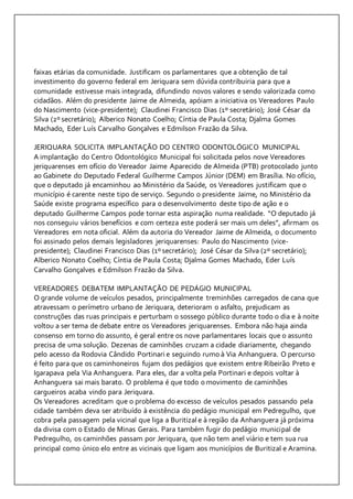 faixas etárias da comunidade. Justificam os parlamentares que a obtenção de tal 
investimento do governo federal em Jeriquara sem dúvida contribuiria para que a 
comunidade estivesse mais integrada, difundindo novos valores e sendo valorizada como 
cidadãos. Além do presidente Jaime de Almeida, apóiam a iniciativa os Vereadores Paulo 
do Nascimento (vice-presidente); Claudinei Francisco Dias (1º secretário); José César da 
Silva (2º secretário); Alberico Nonato Coelho; Cíntia de Paula Costa; Djalma Gomes 
Machado, Eder Luís Carvalho Gonçalves e Edmilson Frazão da Silva. 
JERIQUARA SOLICITA IMPLANTAÇÃO DO CENTRO ODONTOLÓGICO MUNICIPAL 
A implantação do Centro Odontológico Municipal foi solicitada pelos nove Vereadores 
jeriquarenses em ofício do Vereador Jaime Aparecido de Almeida (PTB) protocolado junto 
ao Gabinete do Deputado Federal Guilherme Campos Júnior (DEM) em Brasília. No ofício, 
que o deputado já encaminhou ao Ministério da Saúde, os Vereadores justificam que o 
município é carente neste tipo de serviço. Segundo o presidente Jaime, no Ministério da 
Saúde existe programa específico para o desenvolvimento deste tipo de ação e o 
deputado Guilherme Campos pode tornar esta aspiração numa realidade. “O deputado já 
nos conseguiu vários benefícios e com certeza este poderá ser mais um deles”, afirmam os 
Vereadores em nota oficial. Além da autoria do Vereador Jaime de Almeida, o documento 
foi assinado pelos demais legisladores jeriquarenses: Paulo do Nascimento (vice-presidente); 
Claudinei Francisco Dias (1º secretário); José César da Silva (2º secretário); 
Alberico Nonato Coelho; Cíntia de Paula Costa; Djalma Gomes Machado, Eder Luís 
Carvalho Gonçalves e Edmilson Frazão da Silva. 
VEREADORES DEBATEM IMPLANTAÇÃO DE PEDÁGIO MUNICIPAL 
O grande volume de veículos pesados, principalmente treminhões carregados de cana que 
atravessam o perímetro urbano de Jeriquara, deterioram o asfalto, prejudicam as 
construções das ruas principais e perturbam o sossego público durante todo o dia e à noite 
voltou a ser tema de debate entre os Vereadores jeriquarenses. Embora não haja ainda 
consenso em torno do assunto, é geral entre os nove parlamentares locais que o assunto 
precisa de uma solução. Dezenas de caminhões cruzam a cidade diariamente, chegando 
pelo acesso da Rodovia Cândido Portinari e seguindo rumo à Via Anhanguera. O percurso 
é feito para que os caminhoneiros fujam dos pedágios que existem entre Ribeirão Preto e 
Igarapava pela Via Anhanguera. Para eles, dar a volta pela Portinari e depois voltar à 
Anhanguera sai mais barato. O problema é que todo o movimento de caminhões 
cargueiros acaba vindo para Jeriquara. 
Os Vereadores acreditam que o problema do excesso de veículos pesados passando pela 
cidade também deva ser atribuído à existência do pedágio municipal em Pedregulho, que 
cobra pela passagem pela vicinal que liga a Buritizal e à região da Anhanguera já próxima 
da divisa com o Estado de Minas Gerais. Para também fugir do pedágio municipal de 
Pedregulho, os caminhões passam por Jeriquara, que não tem anel viário e tem sua rua 
principal como único elo entre as vicinais que ligam aos municípios de Buritizal e Aramina. 
 