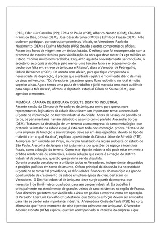 (PTB); Eder Luiz Carvalho (PP); Cíntia de Paula (PSB); Alberico Nonato (DEM); Claudinei 
Francisco Dias, o Dinei (DEM); José César da Silva (PMDB) e Edmilson Frazão (DEM). Não 
puderam participar, por outros compromissos oficiais, os Vereadores Paulo do 
Nascimento (DEM) e Djalma Machado (PPS) devido a outros compromissos oficiais. 
Foram oito horas de viagem em um ônibus lotado. O esforço que foi recompensado com a 
promessa de estudos técnicos para viabilização da obra que deve custar R$ 250 milhões ao 
Estado. “Fomos muito bem recebidos. Enquanto aguarda o levantamento ser concluído, o 
secretário se propôs a viabilizar pelo menos uma terceira faixa e o recapeamento do 
trecho que falta entre trevo de Jeriquara e Rifaina”, disse o Vereador de Pedregulho, 
Odilon Bernardes (PSDB). De acordo com Aleixo, para que fique comprovada a 
necessidade de duplicação, é preciso que a estrada registre o movimento diário de mais 
de cinco mil veículos. “Os Vereadores garantem que o fluxo rodoviário no local é muito 
superior a isso. Agora temos uma pauta de trabalho e já foi marcada uma nova audiência 
para daqui a três meses”, afirmou o deputado estadual Gilson de Souza (DEM), que 
agendou o encontro. 
MEMÓRIA: CÂMARA DE JERIQUARA DISCUTE DISTRITO INDUSTRIAL 
Recente sessão da Câmara de Vereadores de Jeriquara serviu para que os nove 
representantes legislativos da cidade discutissem um importante tema: a necessidade 
urgente de implantação do Distrito Industrial da cidade. Antes da sessão, no período da 
tarde, os parlamentares haviam debatido o assunto com o prefeito Alexandre Borges 
(DEM). Trataram da destinação de um terreno a uma empresa do ramo metalúrgico que 
pretende se instalar na cidade e que já está com toda documentação pronta. “Trata-se de 
uma empresa de fundição e sua instalação deve ser em área específica, devido ao tipo de 
material com o qual ela atua”, explicou o presidente da Câmara Jaime de Almeida (PTB). 
A empresa tem unidade em Piraju, município localizado na região sudoeste do estado de 
São Paulo. A escolha de Jeriquara foi justamente por questões de espaço e incentivos 
fiscais, como a doação do terreno. Como este tipo de indústria não pode estar em meio a 
prédios residenciais ou comerciais, a única solução que existe é a criação do Distrito 
Industrial de Jeriquara, questão que já vinha sendo discutida. 
Durante a sessão percebeu-se a união de todos os Vereadores, independente de partidos 
e posições políticas em torno do assunto. O foco principal da discussão é a necessidade 
urgente de se tomar tal providência, as dificuldades financeiras do município e a grande 
oportunidade de crescimento da cidade em plena época de crise, destacam os 
Vereadores. O Distrito Industrial de Jeriquara deve surgir a partir da empresa que 
necessitará de 8 mil metros quadrados para seu parque industrial. Ela trabalhará 
principalmente no atendimento de grandes usinas de cana existentes na região de Franca. 
Seus diretores garantem que viabilizada a área em 90 dias a empresa entra em operação. 
O Vereador Eder Luiz Carvalho (PP) destacou que todos os esforços devem ser envidados 
para não se perder esta importante indústria. A Vereadora Cíntia de Paula (PSB) fez coro, 
afirmando que “neste momento de crise é preciso otimismo em Jeriquara”. O Vereador 
Alberico Nonato (DEM) explicou que tem acompanhado o interesse da empresa e que 
 