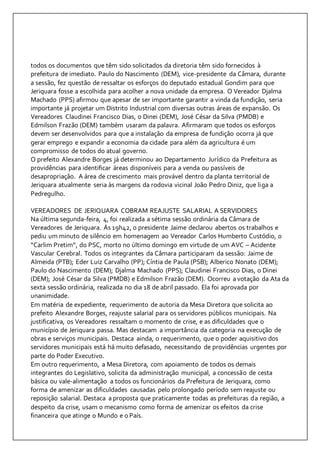 todos os documentos que têm sido solicitados da diretoria têm sido fornecidos à 
prefeitura de imediato. Paulo do Nascimento (DEM), vice-presidente da Câmara, durante 
a sessão, fez questão de ressaltar os esforços do deputado estadual Gondim para que 
Jeriquara fosse a escolhida para acolher a nova unidade da empresa. O Vereador Djalma 
Machado (PPS) afirmou que apesar de ser importante garantir a vinda da fundição, seria 
importante já projetar um Distrito Industrial com diversas outras áreas de expansão. Os 
Vereadores Claudinei Francisco Dias, o Dinei (DEM), José César da Silva (PMDB) e 
Edmilson Frazão (DEM) também usaram da palavra. Afirmaram que todos os esforços 
devem ser desenvolvidos para que a instalação da empresa de fundição ocorra já que 
gerar emprego e expandir a economia da cidade para além da agricultura é um 
compromisso de todos do atual governo. 
O prefeito Alexandre Borges já determinou ao Departamento Jurídico da Prefeitura as 
providências para identificar áreas disponíveis para a venda ou passíveis de 
desapropriação. A área de crescimento mais provável dentro da planta territorial de 
Jeriquara atualmente seria às margens da rodovia vicinal João Pedro Diniz, que liga a 
Pedregulho. 
VEREADORES DE JERIQUARA COBRAM REAJUSTE SALARIAL A SERVIDORES 
Na última segunda-feira, 4, foi realizada a sétima sessão ordinária da Câmara de 
Vereadores de Jeriquara. Ás 19h42, o presidente Jaime declarou abertos os trabalhos e 
pediu um minuto de silêncio em homenagem ao Vereador Carlos Humberto Custódio, o 
“Carlim Pretim”, do PSC, morto no último domingo em virtude de um AVC – Acidente 
Vascular Cerebral. Todos os integrantes da Câmara participaram da sessão: Jaime de 
Almeida (PTB); Eder Luiz Carvalho (PP); Cíntia de Paula (PSB); Alberico Nonato (DEM); 
Paulo do Nascimento (DEM); Djalma Machado (PPS); Claudinei Francisco Dias, o Dinei 
(DEM); José César da Silva (PMDB) e Edmilson Frazão (DEM). Ocorreu a votação da Ata da 
sexta sessão ordinária, realizada no dia 18 de abril passado. Ela foi aprovada por 
unanimidade. 
Em matéria de expediente, requerimento de autoria da Mesa Diretora que solicita ao 
prefeito Alexandre Borges, reajuste salarial para os servidores públicos municipais. Na 
justificativa, os Vereadores ressaltam o momento de crise, e as dificuldades que o 
município de Jeriquara passa. Mas destacam a importância da categoria na execução de 
obras e serviços municipais. Destaca ainda, o requerimento, que o poder aquisitivo dos 
servidores municipais está há muito defasado, necessitando de providências urgentes por 
parte do Poder Executivo. 
Em outro requerimento, a Mesa Diretora, com apoiamento de todos os demais 
integrantes do Legislativo, solicita da administração municipal, a concessão de cesta 
básica ou vale-alimentação a todos os funcionários da Prefeitura de Jeriquara, como 
forma de amenizar as dificuldades causadas pelo prolongado período sem reajuste ou 
reposição salarial. Destaca a proposta que praticamente todas as prefeituras da região, a 
despeito da crise, usam o mecanismo como forma de amenizar os efeitos da crise 
financeira que atinge o Mundo e o País. 
 
