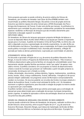 Outra proposta aprovada na sessão ordinária, de autoria coletiva da Câmara de 
Vereadores, por iniciativa do Vereador José César da Silva (PMDB) também será 
encaminhada ao prefeito Alexandre Borges. Ela solicita o envio de projeto de lei do 
Executivo que destine repasse de verba mensal para a APAE (Associação dos Pais e 
Amigos dos Excepcionais de Franca). O valor seria de R$ 500 mensais. A justificativa é o 
atendimento que a entidade faz para crianças e adolescentes portadores de necessidades 
especiais residentes no Município de Jeriquara que são enviados diariamente para 
tratamento e educação especial na unidade. 
DEPUTADO UBIALI 
Os Vereadores da Câmara de Jeriquara aprovaram proposta de Moção de Aplauso e 
Louvor ao deputado Marco Aurélio Ubiali (PSB) e a sua equipe por recente e importante 
equipe para o município. A pedido da Vereadora Cíntia de Paula (PSB), no último dia 2 de 
abril, o deputado anunciou a apresentação de emenda orçamentária, no valor de R$ 100 
mil do Ministério da Ciência e Tecnológica para a implantação do Projeto Lousa Digital em 
escola pública municipal e na Biblioteca local. Assinada pela Vereadora, a Moção foi 
assinada por todos os demais parlamentares e aprovada por unanimidade em plenário. 
ATENDIMENTO SOCIAL BÁSICO 
Foi discutido e aprovado o Projeto de Lei 225, de autoria do prefeito Alexandre Alves 
Borges. A nova lei institui o Programa de Atendimento Social Básico. Pela iniciativa a 
Prefeitura desenvolverá ações junto às famílias em situação de vulnerabilidade social. Visa 
basicamente atender aquelas famílias que tenham renda “per capita” de apenas meio 
salário mínimo. O prefeito considerou em sua proposta os índices de desenvolvimento 
urbano e social do município que precisam ser melhorados a partir de ações próprias ou 
conveniadas de Jeriquara com o Estado e a União. 
Fraldas, alimentação, documentos, prótese-dentária, higiene, medicamentos, assistência, 
óculos, escolar, idoso, criança e adolescente, funeral, deficientes. A exigência é de que as 
pessoas estejam cadastradas nos programas sociais do Município e comprovadamente 
residam no município. Os recursos poderão ser oriundos dos fundos municipal, estadual e 
federal de Assistência Social. A verba inicial solicitada foi de R$ 2 mil. Os Vereadores 
assinaram a urgência-urgentíssima para discussão e votação do projeto na mesma sessão 
e o aprovaram por unanimidade. 
O prefeito também enviou projeto de lei que solicita autorização para a contratação de 
pessoal por prazo determinado para a realização de serviços municipais temporários, 
porém urgentes. A medida foi aprovada e a forma de contratação deverá ser anunciada 
nos próximos dias pelo prefeito. 
SESSÃO DA CÂMARA DE JERIQUARA CRIA DIVISÃO DE MEIO AMBIENTE 
A quinta sessão ordinária da Câmara de Vereadores de Jeriquara, realizada no último dia 2 
de abril discutiu vários assuntos, entre os quais Projeto de Lei nº. 223, de autoria do 
Executivo Municipal, Alexandre Borges, que tratava da implantação da Divisão de Meio 
Ambiente e Recursos Hídricos na Secretaria de Agricultura do Município. O projeto foi 
 
