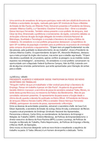 Uma comitiva de vereadores de Jeriquara participou neste mês (em 16/08) do Encontro de 
Prefeitos e autoridades da região, realizado pelo Ipem-SP (Instituto de Pesos e Medidas 
do Estado de São Paulo), em Ribeirão Preto. Estiveram presentes o Presidente da Câmara, 
vereador Alberico Coelho, o 2º Secretário Claudinei Francisco Dias – Dinei e o vereador 
Diesse Henrique Fernandes. Também estava presente o vice-prefeito de Jeriquara, José 
Cézar da Silva. Direcionado a prefeituras e comerciantes da região, o encontro debateu as 
atribuições e formas de ação do órgão delegado do Inmetro (Instituto Nacional de 
Metrologia, Qualidade e Tecnologia) e vinculado à Secretaria da Justiça e Defesa da 
Cidadania. Os vereadores e o vice-prefeito jeriquarense destacaram a importância do 
Ipem-SP na defesa da população e também para as prefeituras no processo de orientação 
pelas compras de produtos e equipamentos. “O Ipem tem um papel fundamental na vida 
das pessoas, pela qualidade no desenvolvimento do seu trabalho”, disse o Presidente da 
Câmara Alberico Coelho. O superintendente do Ipem-SP, Alexandre Modonezi, destacou 
que a meta principal do órgão não é autuar, mas evitar que o cidadão seja lesado. “O Ipem 
não atesta a qualidade de um produto, apenas confere as pesagens ou as medidas exatas 
expostos nas embalagens”, acrescentou. Os vereadores e o vice-prefeito conversaram na 
oportunidade com o Deputado Federal Guilherme Campos, líder do PSD, tratando com 
ele de algumas emendas parlamentares que serão apresentadas para liberação de verbas 
para a cidade. 
24/08/2013 - sábado 
PRESIDENTE ALBERICO E VEREADOR DIESSE PARTICIPAM DA POSSE DO NOVO 
SECRETÁRIO DO TRABALHO 
“Ninguém melhor do que um trabalhador e líder sindical para dirigir a Secretaria do 
Emprego. Pensar em trabalho é pensar em São Paulo”. As palavras do governador 
Geraldo Alckmin marcaram a cerimônia de posse do secretário estadual Tadeu Morais, na 
tarde desta quinta-feira (22), no mezanino do Palácio dos Bandeirantes. Mais de 300 
convidados estiveram presentes. O representante da pasta exerce a função desde o 
último dia 08, quando o decreto foi publicado no Diário Oficial. O Presidente da Câmara 
de Jeriquara Alberico Nonato Coelho (PR) e o vereador Diesse Henrique Fernandes 
(PMDB), participaram do evento de posse, representando o Município. 
Entre as dezenas de autoridades presentes, estiveram o secretário-chefe da Casa Civil, 
Edson Aparecido; a secretária de Estado da Justiça, Eloísa Arruda; o antecessor de Morais 
na pasta e atual presidente do Sindinapi (Sindicato Nacional dos Aposentados, 
Pensionistas e Idosos), Carlos Ortiz; os coordenadores da Secretaria do Emprego e 
Relações do Trabalho (SERT): Antônio Mendonça, de Políticas de Empreendedorismo e 
diretor-executivo do Banco do Povo Paulista (BPP); Luciano Lourenço, de Políticas de 
Inserção no Mercado de Trabalho; Pedro Nepomuceno, de Políticas de Emprego e Renda; 
e Marcos Wolff, de Operações. 
Ortiz iniciou os discursos desejando sorte ao novo titular e ressaltando a sequência do 
trabalho na pasta. O Tadeu (Morais) é um homem de empenho e dedicado. Tenho 
 