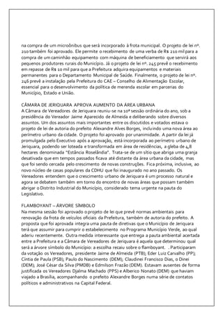 na compra de um microônibus que será incorporado à frota municipal. O projeto de lei nº. 
210 também foi aprovado. Ele permite o recebimento de uma verba de R$ 210 mil para a 
compra de um caminhão equipamento com máquina de beneficiamento que servirá aos 
pequenos produtores rurais do Município. Já o projeto de lei nº. 245 prevê o recebimento 
em repasse de R$ 10 mil para que a Prefeitura adquira equipamentos e materiais 
permanentes para o Departamento Municipal de Saúde. Finalmente, o projeto de lei nº. 
246 prevê a instalação pela Prefeitura do CAE – Conselho de Alimentação Escolar, 
essencial para o desenvolvimento da política de merenda escolar em parcerias do 
Município, Estado e União. 
CÂMARA DE JERIQUARA APROVA AUMENTO DA ÁREA URBANA 
A Câmara de Vereadores de Jeriquara reuniu-se na 10ª sessão ordinária do ano, sob a 
presidência do Vereador Jaime Aparecido de Almeida e deliberando sobre diversos 
assuntos. Um dos assuntos mais importantes entre os discutidos e votados estava o 
projeto de lei de autoria do prefeito Alexandre Alves Borges, incluindo uma nova área ao 
perímetro urbano da cidade. O projeto foi aprovado por unanimidade. A partir da lei já 
promulgada pelo Executivo após a aprovação, está incorporada ao perímetro urbano de 
Jeriquara, podendo ser loteada e transformada em área de residências, a gleba de 4,8 
hectares denominada “Estância Roselândia”. Trata-se de um sítio que abriga uma granja 
desativada que em tempos passados ficava até distante da área urbana da cidade, mas 
que foi sendo cercada pelo crescimento de novas construções. Fica próxima, inclusive, ao 
novo núcleo de casas populares da CDHU que foi inaugurado no ano passado. Os 
Vereadores entendem que o crescimento urbano de Jeriquara é um processo natural e 
agora se debatem também em torno do encontro de novas áreas que possam também 
abrigar o Distrito Industrial do Município, considerado tema urgente na pauta do 
Legislativo. 
FLAMBOYANT – ÁRVORE SÍMBOLO 
Na mesma sessão foi aprovado o projeto de lei que prevê normas ambientais para 
renovação da frota de veículos oficiais da Prefeitura, também de autoria do prefeito. A 
proposta que foi aprovada integra uma pauta de diretivas que o Município de Jeriquara 
terá que assumir para cumprir o estabelecimento no Programa Município Verde, ao qual 
aderiu recentemente. Outra medida interessante que entrega a pauta ambiental acertada 
entre a Prefeitura e a Câmara de Vereadores de Jeriquara é aquela que determinou qual 
será a árvore símbolo do Município: a escolha recaiu sobre o flamboyant. . Participaram 
da votação os Vereadores, presidente Jaime de Almeida (PTB); Eder Luiz Carvalho (PP); 
Cíntia de Paula (PSB); Paulo do Nascimento (DEM); Claudinei Francisco Dias, o Dinei 
(DEM); José César da Silva (PMDB) e Edmilson Frazão (DEM). Estavam ausentes de forma 
justificada os Vereadores Djalma Machado (PPS) e Alberico Nonato (DEM) que haviam 
viajado a Brasília, acompanhando o prefeito Alexandre Borges numa série de contatos 
políticos e administrativos na Capital Federal. 
 