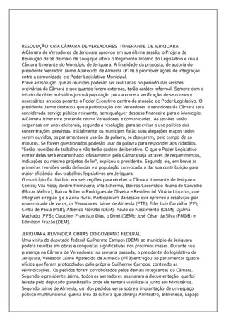 RESOLUÇÃO CRIA CÂMARA DE VEREADORES ITINERANTE DE JERIQUARA 
A Câmara de Vereadores de Jeriquara aprovou em sua última sessão, o Projeto de 
Resolução de 28 de maio de 2009 que altera o Regimento Interno do Legislativo e cria a 
Câmara Itinerante do Município de Jeriquara. A finalidade da proposta, de autoria do 
presidente Vereador Jaime Aparecido de Almeida (PTB) é promover ações de integração 
entre a comunidade e o Poder Legislativo Municipal. 
Prevê a resolução que as reuniões poderão ser realizadas no período das sessões 
ordinárias da Câmara e que quando forem externas, terão caráter informal. Sempre com o 
intuito de obter subsídios junto à população para a correta verificação de seus reais e 
necessários anseios perante o Poder Executivo dentro da atuação do Poder Legislativo. O 
presidente Jaime destacou que a participação dos Vereadores e servidores da Câmara será 
considerada serviço público relevante, sem qualquer despesa financeira para o Município. 
A Câmara Itinerante pretende reunir Vereadores e comunidades. As sessões serão 
suspensas em anos eleitorais, segundo a resolução, para se evitar o uso político das 
concentrações previstas. Inicialmente os munícipes farão suas alegações e após todos 
serem ouvidos, os parlamentares usarão da palavra, se desejarem, pelo tempo de 10 
minutos. Se forem questionados poderão usar da palavra para responder aos cidadãos. 
“Serão reuniões de trabalho e não terão caráter deliberativo. O que o Poder Legislativo 
extrair delas será encaminhado oficialmente pela Câmara,seja através de requerimentos, 
indicações ou mesmo projetos de lei”, explicou o presidente. Segundo ele, em breve as 
primeiras reuniões serão definidas e a população convocada a dar sua contribuição para 
maior eficiência dos trabalhos legislativos em Jeriquara. 
O município foi dividido em seis regiões para receber a Câmara Itinerante de Jeriquara: 
Centro; Vila Rosa; Jardim Primavera; Vila Scherma, Bairros Coromácio Ibiano de Carvalho 
(Morar Melhor), Bairro Roberto Rodrigues de Oliveira e Residencial Vitória Liporoni, que 
integram a região 5 e a Zona Rural. Participaram da sessão que aprovou a resolução por 
unanimidade de votos, os Vereadores Jaime de Almeida (PTB); Eder Luiz Carvalho (PP); 
Cíntia de Paula (PSB); Alberico Nonato (DEM); Paulo do Nascimento (DEM); Djalma 
Machado (PPS); Claudinei Francisco Dias, o Dinei (DEM); José César da Silva (PMDB) e 
Edmilson Frazão (DEM). 
JERIQUARA REIVINDICA OBRAS DO GOVERNO FEDERAL 
Uma visita do deputado federal Guilherme Campos (DEM) ao município de Jeriquara 
poderá resultar em obras e conquistas significativas nos próximos meses. Durante sua 
presença na Câmara de Vereadores, na semana passada, o presidente do legislativo de 
Jeriquara, Vereador Jaime Aparecido de Almeida (PTB) entregou ao parlamentar quatro 
ofícios que foram protocolados pelo próprio Guilherme Campos, contendo as 
reivindicações. Os pedidos foram corroborados pelos demais integrantes da Câmara. 
Segundo o presidente Jaime, todos os Vereadores assinaram a documentação que foi 
levada pelo deputado para Brasília onde ele tentará viabiliza-la junto aos Ministérios. 
Segundo Jaime de Almeida, um dos pedidos versa sobre a implantação de um espaço 
público multifuncional que na área da cultura que abranja Anfiteatro, Biblioteca, Espaço 
 