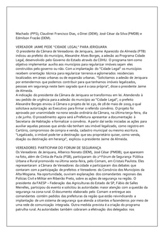 Machado (PPS); Claudinei Francisco Dias, o Dinei (DEM); José César da Silva (PMDB) e 
Edmilson Frazão (DEM). 
VEREADOR JAIME PEDE “CIDADE LEGAL” PARA JERIQUARA 
O presidente da Câmara de Vereadores de Jeriquara, Jaime Aparecido de Almeida (PTB) 
indicou ao prefeito do município, Alexandre Alves Borges, a adesão ao Programa Cidade 
Legal, desenvolvido pelo Governo do Estado através da CDHU. O programa tem como 
objetivo implementar auxílio aos municípios para regularizar imóveis sejam eles 
construídos pelo governo ou não. Com a implantação do “Cidade Legal” os municípios 
recebem orientação técnica para regularizar terrenos e aglomerados residenciais 
localizados em áreas urbanas ou de expansão urbanas. “Solicitamos a adesão de Jeriquara 
por entendermos que podemos contribuir para que tenhamos imóveis legalizados, 
pessoas em segurança neste bem sagrado que é a casa própria”, disse o presidente Jaime 
de Almeida. 
A indicação do presidente da Câmara de Jeriquara se transformou em lei. Atendendo à 
seu pedido de urgência para a adesão do município ao “Cidade Legal”, o prefeito 
Alexandre Borges enviou à Câmara o projeto de lei 230, de 28 de maio de 2009, o qual 
solicitava autorização ao Executivo para firmar o referido convênio. O projeto foi 
aprovado por unanimidade na nona sessão ordinária da Câmara, na última terça-feira, dia 
2 de junho. O procedimento agora será a Prefeitura apresentar a documentação à 
Secretaria de Habitação e formalizar o convênio. A partir daí serão iniciadas as ações para 
auxiliar aquelas pessoas que ainda não tenham seu imóvel legalizado, como registro em 
Cartório, compromisso de compra e venda, cadastro municipal ou mesmo escritura. 
“Legalizado, o imóvel pode ter a destinação que seu proprietário quiser, como venda, 
doação ou destinação em herança”, explicou o presidente Jaime de Almeida. 
VEREADORES PARTICIPAM DO FORUM DE SEGURANÇA 
Os Vereadores de Jeriquara, Alberico Nonato (DEM), José César (PMDB), que aparecem 
na foto, além de Cíntia de Paula (PSB), participaram do 2º Fórum de Segurança Pública 
Urbana e Rural promovido na última sexta-feira, pelo Comam, em Cristais Paulista. Eles 
representaram a Câmara de Vereadores da cidade e participaram dos debates que 
contaram com a participação de prefeitos e Vereadores do Consórcio dos Municípios da 
Alta Mogiana. Na oportunidade, ouviram explanações dos comandantes regionais das 
Polícias Civil e Militar em Ribeirão Preto, sobre as ações de segurança na região. O 
presidente da FAESP – Federação das Agriculturas do Estado de SP, Fábio de Salles 
Meirelles, participou do evento e solicitou às autoridades maior atenção com a questão da 
segurança na zona rural. O documento elaborado pelo Comam e entregue aos 
comandantes contém pedidos das prefeituras da região que estão reivindicando a 
implantação de um sistema de segurança que atenda a sitiantes e fazendeiros por meio de 
uma rede de comunicação integrada. Outra medida prevista é a criação do programa 
patrulha rural. As autoridades também cobraram a efetivação dos delegados nos 
 