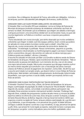 municípios. Das 17 delegacias da regional de Franca, sete estão sem delegados, inclusive a 
de Jeriquara, que tem sido atendida pelo delegado de Ituverava, Jucélio da Silva. 
VEREADOR ÉDER LUIZ QUER PROIBIR AMBULANTES EM JERIQUARA 
O Vereador Éder Luiz Carvalho (PP) quer estabelecer norma no Código de Posturas do 
Município de Jeriquara proibindo a presença de vendedores ambulantes aos finais de 
semana na cidade. Ele entender que os vendedores que chegam aos sábados e domingos 
a Jeriquara promovem uma concorrência desleal com os comerciantes locais, os quais são 
inscritos legalmente na Prefeitura e recolhem suas taxas e impostos para poderem 
trabalhar. 
“Tomo esta decisão com muita convicção, pois tenho observado que muitos vendedores 
ambulantes que chegam à cidade usam dos espaços públicos, levam a renda que poderia 
ser aplicada em nosso próprio município e ainda sujam a cidade“, disse Éder Luiz. 
Segundo ele, muitos comerciantes têm reclamado da concorrência desleal dos 
ambulantes. “A reclamação é justificada. Nossos comerciantes, pequenos ou grandes, 
sejam de produtos industrializados ou hortifrutigranjeiros pagam suas taxas e impostos e 
sofrem a concorrência de quem não contribui em nada com as obras e serviços que a 
Prefeitura presta aos cidadãos”, afirmou o Vereador. 
O assunto foi colocado em discussão por Éder Luiz Carvalho na décima sessão da Câmara 
de Vereadores de Jeriquara. Recebeu apoio incondicional dos demais Vereadores. “Não se 
trata de proibir as pessoas de trabalharem num momento de crise, mas sim de colocar 
uma regra natural nesta situação. Não é justo uma pessoa que não paga impostos usufruir 
do mesmo direito daqueles que contribuem com a manutenção das obras e serviços 
urbanos da Prefeitura através do pagamento de impostos”, contou Éder. Ele afirmou que 
o assunto será tratado num projeto amplo, que deverá instituir o novo Código de Posturas 
do Município. Nele também será tratada o disciplinamento da distribuição indiscriminada 
de panfletos, que sujam quintais e ruas da cidade, também por empresas de fora e aos 
finais de semana. 
VEREADOR DINEI ELOGIA PARTICIPAÇÃO NO “DIA DO DESAFIO” 
O Vereador Claudinei Francisco Dias, o Dinei, da Câmara de Vereadores de Jeriquara 
elogiou a participação da população da cidade na disputa do “Dia do Desafio” deste ano. 
Segundo ele, escolas, creches, comunidade e servidores públicos participaram das 
atividades físicas previstas no evento internacional também chamado “Challenge Day”. 
Segundo Dinei, a adesão dos jeriquarenses à prática de pelo menos 15 minutos de prática 
esportiva coletiva no último dia 27 de maio, levou Jeriquara a vencer na disputa, a cidade 
de Santa Rosa de Albuná, da Bolívia. Segundo o Serviço Social do Comércio (SESC) que 
organizou o evento na região de Franca, Jeriquara obteve a participação de 1.357 dos seus 
3.153 habitantes, o que correspondeu a um percentual de 43.04%. A cidade boliviana 
conseguiu a adesão de apenas 110 de seus 2.097 moradores, ou seja, percentual de apenas 
5,25%. Dinei, que sempre foi muito ligado ao esporte, realizando torneios e campeonatos 
em Jeriquara,e sua gente. s como motivadores para uma melhor qualidadede vida e 
 