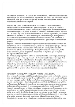 campeonatos em Jeriquara se mostrou feliz com a participaç126126 se mostrou feliz com 
a participação dos moradores da cidade. Segundo ele, isso mostra que o município precisa 
desenvolver ações que visem a utilização dos esportes como motivadores para uma 
melhor qualidade de vida de sua gente. 
VEREADORA CÍNTIA DE PAULA DESTACA TRABALHO DO DEPUTADO UBIALI 
Os Vereadores da Câmara de Jeriquara aprovaram proposta de Moção de Aplauso e 
Louvor ao deputado Marco Aurélio Ubiali (PSB) e a sua equipe por recente e importante 
conquista social para o município. A pedido da Vereadora Cíntia de Paula (PSB), no último 
dia 2 de abril, o deputado anunciou a apresentação de emenda orçamentária, no valor de 
R$ 100 mil do Ministério da Ciência e Tecnológica para a implantação do Projeto Lousa 
Digital em escola pública municipal e na Biblioteca local. Assinada pela Vereadora, a 
Moção foi assinada por todos os demais parlamentares e aprovada por unanimidade em 
plenário. 
Segundo a Vereadora é de se destacar a preocupação que o deputado Doutor Ubiali tem 
demonstrado com as coisas da nossa região, colocando sua equipe a disposição e dando 
andamento rápido aos pedidos que são formulados. No caso específico da verba 
orçamentária federal para a implantação do projeto lousa digital em Jeriquara, Cíntia 
esteve em Brasília, sendo recepcionada no Gabinete do Deputado que de dispôs a 
conseguir a verba de R$ 100 mil. 
Ela afirmou que agora pretende cobrar do prefeito Alexandre Alves Borges, a elaboração 
do projeto para que a verba seja liberada pelo Ministério da Ciência e Tecnologia. Para 
isso, já levou ao prefeito o detalhamento do projeto, solicitando que o projeto seja 
instalado o mais rapidamente possível. “O projeto sendo enviado ao Ministério da Ciência 
e Tecnologia, comunicaremos o deputado Ubiali e ele nos garantiu que apressará a 
liberação dos recursos”, disse Cíntia. O Ministério da Ciência e Tecnologia é da cota 
política do PSB no governo Lula. A Vereadora e o deputado são do partido. 
VEREADORA DE JERIQUARA CONQUISTA PROJETO LOUSA DIGITAL 
Uma nova escola municipal e a biblioteca pública de Jeriquara terão implantados em suas 
salas o projeto pedagógico inovador da Lousa Digital. Para tanto serão investidos R$ 100 
mil que o município receberá do Governo Federal, através de convênio. A verba foi obtida 
durante recente viagem a Brasília da Vereadora e presidente do PSB de Jeriquara, Cíntia 
de Paula Costa. Os R$ 100 mil, segundo ela, fazem parte dos recursos orçamentários que 
serão disponibilizados através de emendas do deputado Marco Aurélio Ubiali (PSB). 
Segundo a Vereadora com novidades tecnológicas para alunos e professores com certeza 
o rendimento será melhor e a qualidade de ensino em Jeriquara vai melhorar. A lousa 
digital (uma espécie de telão) onde o professor escreve com caneta digital, é ferramenta 
essencial para auxiliar no desenvolvimento das atividades pedagógicas. Os R$ 100 mil que 
a Vereadora conseguiu da emenda parlamentar virão do Ministério da Ciência e 
Tecnologia. Os recursos serão utilizados para equipar completamente laboratórios com 
 