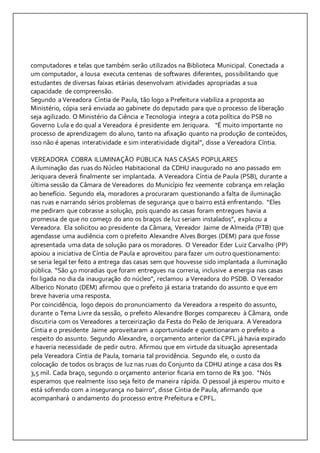 computadores e telas que também serão utilizados na Biblioteca Municipal. Conectada a 
um computador, a lousa executa centenas de softwares diferentes, possibilitando que 
estudantes de diversas faixas etárias desenvolvam atividades apropriadas a sua 
capacidade de compreensão. 
Segundo a Vereadora Cíntia de Paula, tão logo a Prefeitura viabiliza a proposta ao 
Ministério, cópia será enviada ao gabinete do deputado para que o processo de liberação 
seja agilizado. O Ministério da Ciência e Tecnologia integra a cota política do PSB no 
Governo Lula e do qual a Vereadora é presidente em Jeriquara. "É muito importante no 
processo de aprendizagem do aluno, tanto na afixação quanto na produção de conteúdos, 
isso não é apenas interatividade e sim interatividade digital”, disse a Vereadora Cíntia. 
VEREADORA COBRA ILUMINAÇÃO PÚBLICA NAS CASAS POPULARES 
A iluminação das ruas do Núcleo Habitacional da CDHU inaugurado no ano passado em 
Jeriquara deverá finalmente ser implantada. A Vereadora Cíntia de Paula (PSB), durante a 
última sessão da Câmara de Vereadores do Município fez veemente cobrança em relação 
ao benefício. Segundo ela, moradores a procuraram questionando a falta de iluminação 
nas ruas e narrando sérios problemas de segurança que o bairro está enfrentando. “Eles 
me pediram que cobrasse a solução, pois quando as casas foram entregues havia a 
promessa de que no começo do ano os braços de luz seriam instalados”, explicou a 
Vereadora. Ela solicitou ao presidente da Câmara, Vereador Jaime de Almeida (PTB) que 
agendasse uma audiência com o prefeito Alexandre Alves Borges (DEM) para que fosse 
apresentada uma data de solução para os moradores. O Vereador Eder Luiz Carvalho (PP) 
apoiou a iniciativa de Cíntia de Paula e aproveitou para fazer um outro questionamento: 
se seria legal ter feito a entrega das casas sem que houvesse sido implantada a iluminação 
pública. “São 40 moradias que foram entregues na correria, inclusive a energia nas casas 
foi ligada no dia da inauguração do núcleo”, reclamou a Vereadora do PSDB. O Vereador 
Alberico Nonato (DEM) afirmou que o prefeito já estaria tratando do assunto e que em 
breve haveria uma resposta. 
Por coincidência, logo depois do pronunciamento da Vereadora a respeito do assunto, 
durante o Tema Livre da sessão, o prefeito Alexandre Borges compareceu à Câmara, onde 
discutiria com os Vereadores a terceirização da Festa do Peão de Jeriquara. A Vereadora 
Cíntia e o presidente Jaime aproveitaram a oportunidade e questionaram o prefeito a 
respeito do assunto. Segundo Alexandre, o orçamento anterior da CPFL já havia expirado 
e haveria necessidade de pedir outro. Afirmou que em virtude da situação apresentada 
pela Vereadora Cíntia de Paula, tomaria tal providência. Segundo ele, o custo da 
colocação de todos os braços de luz nas ruas do Conjunto da CDHU atinge a casa dos R$ 
3,5 mil. Cada braço, segundo o orçamento anterior ficaria em torno de R$ 300. “Nós 
esperamos que realmente isso seja feito de maneira rápida. O pessoal já esperou muito e 
está sofrendo com a insegurança no bairro”, disse Cíntia de Paula, afirmando que 
acompanhará o andamento do processo entre Prefeitura e CPFL. 
 