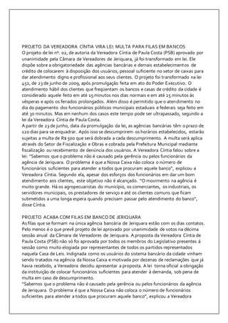 PROJETO DA VEREADORA CÍNTIA VIRA LEI: MULTA PARA FILAS EM BANCOS 
O projeto de lei nº. 02, de autoria da Vereadora Cíntia de Paula Costa (PSB) aprovado por 
unanimidade pela Câmara de Vereadores de Jeriquara, já foi transformado em lei. Ele 
dispõe sobre a obrigatoriedade das agências bancárias e demais estabelecimentos de 
crédito de colocarem à disposição dos usuários, pessoal suficiente no setor de caixas para 
dar atendimento digno e profissional aos seus clientes. O projeto foi transformado na lei 
452, de 23 de junho de 2009, após promulgação feita em ato do Poder Executivo. O 
atendimento hábil dos clientes que freqüentam os bancos e casas de crédito da cidade é 
considerado aquele feito em até 15 minutos nos dias normais e em até 25 minutos às 
vésperas e após os feriados prolongados. Além disso é permitido que o atendimento no 
dia do pagamento dos funcionários públicos municipais estaduais e federais seja feito em 
até 30 minutos. Mas em nenhum dos casos este tempo pode ser ultrapassado, segundo a 
lei da Vereadora Cíntia de Paula Costa. 
A partir de 23 de junho, data da promulgação da lei, as agências bancárias têm o prazo de 
120 dias para se enquadrar. Após isso se descumprirem os horários estabelecidos, estarão 
sujeitas a multa de R$ 500 que será dobrada a cada descumprimento. A multa será aplica 
através do Setor de Fiscalização e Obras e cobrada pela Prefeitura Municipal mediante 
fiscalização ou recebimento de denúncia dos usuários. A Vereadora Cíntia falou sobre a 
lei: “Sabemos que o problema não é causado pela gerência ou pelos funcionários da 
agência de Jeriquara. O problema é que a Nossa Caixa não coloca o número de 
funcionários suficientes para atender a todos que procuram aquele banco”, explicou a 
Vereadora Cíntia. Segundo ela, apesar dos esforços dos funcionários em dar um bom 
atendimento aos clientes, este objetivo não é alcançado. “O movimento na agência é 
muito grande. Há os agropecuaristas do município, os comerciantes, os industriais, os 
servidores municipais, os prestadores de serviço e até os clientes comuns que ficam 
submetidos a uma longa espera quando precisam passar pelo atendimento do banco”, 
disse Cíntia. 
PROJETO ACABA COM FILAS EM BANCO DE JERIQUARA 
As filas que se formam na única agência bancária de Jeriquara estão com os dias contatos. 
Pelo menos é o que prevê projeto de lei aprovado por unanimidade de votos na décima 
sessão anual da Câmara de Vereadores de Jeriquara. A proposta da Vereadora Cíntia de 
Paula Costa (PSB) não só foi aprovada por todos os membros do Legislativo presentes á 
sessão como muito elogiada por representantes de todos os partidos representados 
naquela Casa de Leis. Indignada como os usuários do sistema bancário da cidade vinham 
sendo tratados na agência da Nossa Caixa e motivada por dezenas de reclamações que já 
havia recebido, a Vereadora decidiu apresentar a proposta. A lei torna oficial a obrigação 
da instituição de colocar funcionários suficientes para atender à demanda, sob pena de 
multa em caso de descumprimento. 
“Sabemos que o problema não é causado pela gerência ou pelos funcionários da agência 
de Jeriquara. O problema é que a Nossa Caixa não coloca o número de funcionários 
suficientes para atender a todos que procuram aquele banco”, explicou a Vereadora 
 