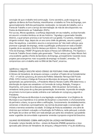 convicção de que o trabalho terá continuação. Como secretário, pude inaugurar 59 
agências do Banco do Povo Paulista, intensificamos o trabalho no Time do Emprego, com 
aproximadamente 80% dos participantes recolocados no mercado de trabalho, com a 
Frente de Trabalho e com o serviço de intermediação de mão de obra disponíveis nos 
Postos de Atendimento ao Trabalhador (PATs). 
Por sua vez, Morais agradeceu a confiança depositada em seu trabalho, se disse honrado 
em assumir a missão e lembrou-se de seu histórico. “Agradeço o governador Geraldo 
Alckmin, o qual sempre priorizou o ser humano em sua gestão. Fui carteiro, metalúrgico e 
dirigente sindical. Hoje, depois de um ano como chefe de gabinete, assumo a pasta”, 
disse. Na sequência, o secretário assumiu o compromisso de “não medir esforços para 
promover a geração de emprego, renda e qualificação profissional em todo o Estado". 
A gestão do ex-secretário Ortiz foi destaca por Alckmin. Os programas da pasta BPP, 
Time do Emprego, PADEF (Programa de Apoio à Pessoa com Deficiência), Pró-Egresso e 
Frente de Trabalho foram citados pelo governador. “Tenho certeza que Tadeu Morais fará 
uma excelente gestão à frente da Secretaria do Emprego, principalmente trazendo novos 
projetos para avançarmos mais na questão de emprego no Estado”, emendou. “O 
compromisso com o trabalho está no DNA de São Paulo”, encerrou. 
19/08/2013 – segunda 
CÂMARA COMEÇA DISCUTIR NOVO CÓDIGO DE POSTURAS PARA JERIQUARA 
A Câmara de Vereadores de Jeriquara começou a analisar o Projeto de Lei Complementar 
– PLC – nº 006 de 15/07/2013, de autoria do Prefeito Sebastião Henrique Dal Piccolo 
(PSD). O PLC institui o Código de Posturas do Município de Jeriquara. Depois de ser 
apresentado aos parlamentares, o Presidente Alberico Nonato Coelho (PR) determinou a 
distribuição de cópias aos vereadores e à Comissão de Justiça, Redação, Finanças e 
Orçamento, com prazo de 10 dias para pareceres. Além do parecer da Comissão, os 
vereadores terão prazo de 15 dias para apresentação de emendas. A previsão de votação 
em primeiro turno é para a sessão ordinária a ser realizada em 02/09/2013, segundo o 
Presidente. 
O Código de Posturas do Município é uma legislação complementar à Lei Orgânica do 
Município e sua importância é no sentido de disciplinar o crescimento e o funcionamento 
do perímetro urbano, no que se refere a edificações, funcionamento de estabelecimentos 
comerciais e industriais e principalmente nas normas da preservação e conservação de 
imóveis e terrenos existentes na cidade. O Código de Posturas estabelece uma série de 
diretrizes que norteiam a atuação e a fiscalização da Prefeitura, razão pela qual, o estudo 
do Projeto de Lei deve ser feito com toda atenção por parte dos vereadores que poderão 
acatar sugestões da comunidade e apresentar emendas à proposta original do Executivo. 
JULIANO DO ROSENDO COBRA AMPLIAÇÃO DA LICENÇA MATERNIDADE 
O vereador Juliano Geraldo da Silva – Juliano do Rosendo (PMDB) apresentou e teve 
aprovado pela Câmara de Vereadores de Jeriquara, o Requerimento nº 05 de 16/08/2013. 
 
