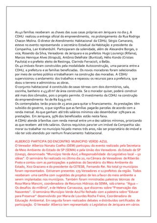 As 40 famílias receberam as chaves das suas casas próprias em Jeriquara no dia 5. A 
CDHU realizou a entrega oficial do empreendimento, no prolongamento da Rua Rodrigo 
Chacon Molina. O diretor de Atendimento Habitacional da CDHU, Sérgio Camarano, 
esteve no evento representando o secretário Estadual da Habitação e presidente da 
Companhia, Lair Krähenbühl. Participaram da solenidade, além de Alexandre Borges, o 
vice, Rosendo da Silva, Vereadores de Jeriquara e os prefeitos Hugo Lourenço (Rifaina), 
Marcos Henrique Alves (Itirapuã), Antônio Delefrate (Buritizal), Hélio Kondo (Cristais 
Paulista) e o prefeito eleito de Restinga, Clarindo Ferracioli, o Belão. 
Os 40 imóveis foram construídos pela modalidade Autoconstrução, uma parceria entre a 
CDHU, a prefeitura e as famílias beneficiadas. Os novos moradores foram selecionados 
por meio de sorteio público e trabalharam na construção das moradias. A CDHU 
supervisionou o andamento dos trabalhos e repassou os recursos para a prefeitura, que 
doou o terreno e administrou as obras. 
O conjunto habitacional é constituído de casas térreas com dois dormitórios, sala, 
cozinha, banheiro e 43,18 m² de área construída. Se o morador quiser, poderá construir 
até mais dois cômodos, pois o projeto permite. O investimento da CDHU na construção 
do empreendimento foi de R$ 619,9 mil. 
Os contemplados terão prazo de 25 anos para quitar o financiamento. As prestações têm 
subsídio do governo, o que significa que as famílias pagarão parcelas de acordo com a 
renda mensal. As que ganham até três salários mínimos vão desembolsar 15% para as 
prestações. Em Jeriquara, 95% dos beneficiados estão nesta faixa. 
A CDHU atende à famílias com renda mensal entre um e dez salários mínimos, priorizando 
as que recebem até três salários. Outros requisitos para ter um imóvel da Companhia são: 
morar ou trabalhar no município há pelo menos três anos, não ser proprietário de imóvel e 
não ter sido atendido por nenhum financiamento habitacional. 
ALBERICO PARTICIPA DO ENCONTRO MUNICIPIO VERDE-AZUL 
O Vereador Alberico Nonato Coelho (DEM) participou do evento realizado pela Secretaria 
de Meio Ambiente do Estado de SP (SEMA) e pela União dos Vereadores do Estado de SP 
(Uvesp), denominado “Município Verde Azul, a Responsabilidade do Legislativo local – 50 
idéias”. O seminário foi realizado no último dia 20, na Câmara de Vereadores de Ribeirão 
Preto e contou com as participações e palestras do Secretário do Meio Ambiente do 
Estado, Xico Graziano e do presidente da CETESB, Fernando Rei. No total 57 municípios 
foram representados. Estiveram presentes 179 Vereadores e 12 prefeitos da região. Todos 
receberam uma cartilha com sugestões de projetos de leis a favor do meio ambiente a 
serem implantadas nos municípios. Também foram ministradas palestras técnicas de 
Rosa Maria Mancini, coordenadora de Recursos Hídricos da SEMA, sob o tema: “Água – 
Os desafios do milênio”, e de Helena Carrascosa, que discorreu sobre “P reservação das 
Nascentes”. O seminário Município Verde Azul foi fechado com a palestra sobre “Educar 
para Preservar” desenvolvido por Maria de Lourdes Rocha Freire, Coordenadora de 
Educação Ambiental. Em seguida foram realizados debates e distribuídos certificados de 
participação. O Vereador Alberico tem representado o Legislativo de Jeriquara em vários 
 