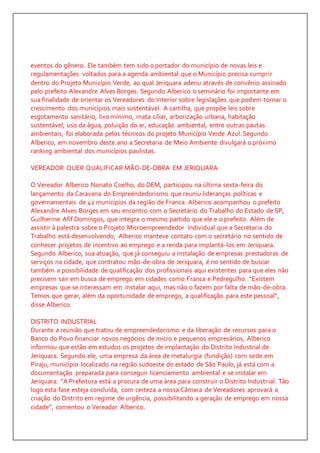 eventos do gênero. Ele também tem sido o portador do município de novas leis e 
regulamentações voltados para a agenda ambiental que o Município precisa cumprir 
dentro do Projeto Município Verde, ao qual Jeriquara aderiu através de convênio assinado 
pelo prefeito Alexandre Alves Borges. Segundo Alberico o seminário foi importante em 
sua finalidade de orientar os Vereadores do Interior sobre legislações que podem tornar o 
crescimento dos municípios mais sustentável. A cartilha, que propõe leis sobre 
esgotamento sanitário, lixo mínimo, mata ciliar, arborização urbana, habitação 
sustentável, uso da água, poluição do ar, educação ambiental, entre outras pautas 
ambientais, foi elaborada pelos técnicos do projeto Município Verde Azul. Segundo 
Alberico, em novembro deste ano a Secretaria de Meio Ambiente divulgará o próximo 
ranking ambiental dos municípios paulistas. 
VEREADOR QUER QUALIFICAR MÃO-DE-OBRA EM JERIQUARA 
O Vereador Alberico Nonato Coelho, do DEM, participou na última sexta-feira do 
lançamento da Caravana do Empreendedorismo que reuniu lideranças políticas e 
governamentais de 42 municípios da região de Franca. Alberico acompanhou o prefeito 
Alexandre Alves Borges em seu encontro com o Secretário do Trabalho do Estado de SP, 
Guilherme Afif Domingos, que integra o mesmo partido que ele e o prefeito. Além de 
assistir à palestra sobre o Projeto Microempreendedor Individual que a Secretaria do 
Trabalho está desenvolvendo, Alberico manteve contato com o secretário no sentido de 
conhecer projetos de incentivo ao emprego e a renda para implantá-los em Jeriquara. 
Segundo Alberico, sua atuação, que já conseguiu a instalação de empresas prestadoras de 
serviços na cidade, que contratou mão-de-obra de Jeriquara, é no sentido de buscar 
também a possibilidade de qualificação dos profissionais aqui existentes para que eles não 
precisem sair em busca de emprego em cidades como Franca e Pedregulho. “Existem 
empresas que se interessam em instalar aqui, mas não o fazem por falta de mão-de-obra. 
Temos que gerar, além da oportunidade de emprego, a qualificação para este pessoal”, 
disse Alberico. 
DISTRITO INDUSTRIAL 
Durante a reunião que tratou de empreendedorismo e da liberação de recursos para o 
Banco do Povo financiar novos negócios de micro e pequenos empresários, Alberico 
informou que estão em estudos os projetos de implantação do Distrito Industrial de 
Jeriquara. Segundo ele, uma empresa da área de metalurgia (fundição) com sede em 
Piraju, município localizado na região sudoeste do estado de São Paulo, já está com a 
documentação preparada para conseguir licenciamento ambiental e se instalar em 
Jeriquara. “A Prefeitura está a procura de uma área para construir o Distrito Industr ial. Tão 
logo esta fase esteja concluída, com certeza a nossa Câmara de Vereadores aprovará a 
criação do Distrito em regime de urgência, possibilitando a geração de emprego em nossa 
cidade”, comentou o Vereador Alberico. 
 