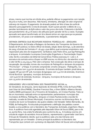 atraso, mesmo que inscritas em dívida ativa, poderão efetuar os pagamentos com isenção 
de juros e multa, com descontos. Não haverá, entretanto, alteração do valor original de 
cobrança do imposto. O pagamento do atrasado poderá ser feito à base de 100% de 
desconto para pagamento á vista do atrasado. Quem quiser parcelar o débito de 2 a 4 
parcelas terá desconto de 85% sobre o valor dos juros e da multa. O desconto é de 80% 
para parcelamento de 4 a 8 vezes e de 75% para quem parcelar de 8 a 12 vezes. O projeto 
aprovado será agora transformado em lei e deverá entrar em vigor para que as pessoas 
providenciem, em prazo a ser estabelecido, o parcelamento desejado. 
DEFINIDA EMPRESA QUE RECAPEARÁ RODOVIA PEDREGULHO - JERIQUARA 
O Departamento de Estradas e Rodagens da Secretaria dos Transportes do Governo do 
Estado de SP publicou no Diário Oficial do Estado, edição deste domingo, 13 de setembro 
de 2009, o Extrato de Contrato nº. 16.495-1 que definiu qual a empresa empreiteira será 
responsável pela obra de recapeamento da Rodovia João Pedro Diniz, que liga Pedregulho 
a Jeriquara. A contratada é a empresa Construções Engenharia e Pavimentação Enpavi 
Ltda. Ela foi a vencedora do Edital de Concorrência Pública 007/2009-CI - Lote 7. A 
assinatura do contrato entre a Enpavi e o DER ocorreu no último dia 2 de setembro e tem 
o valor de R$ 11.104.053,13. Pelo valor a empresa fará a execução das obras e serviços de 
recuperação das estradas vicinais dos municípios de Pedregulho e Jeriquara do programa 
“Pro Vicinais” - 3ª Etapa. O contrato compreende o trecho Jeriquara - Pedregulho, nos 
dois municípios com 13,50 km de extensão. O contrato da Enpavi também prevê obras na 
Ligação SP 330 com SP 328, município de Igarapava com 2,40 km de extensão; Aramina à 
Vicinal Buritizal - Igarapava, município de Aramina 
- com 9,00 km de extensão; Ituverava - Jeriquara, municípios de Ituverava e Jeriquara 
com 24,00 km de extensão. 
VEREADORES VÃO Á SECRETARIA DOS TRANSPORTES NO DIA 24 
Os Vereadores de Jeriquara, Jaime Aparecido de Almeida (PTB), Cíntia de Paula (PSB), 
José César da Silva (PMDB), Claudinei Francisco Dias, o Dinei (DEM) e Alberico Nonato 
Coelho (DEM) participaram do 2º Encontro de Vereadores, em Cristais Paulista. Trata-se 
de um movimento realizado entre os representantes parlamentares municipais dos 
municípios de Rifaina, Pedregulho, Jeriquara e Cristais Paulista (onde a reunião foi 
realizada, na sede da Câmara Municipal). O encontrou ocorreu na última terça-feira. A 
iniciativa de reunir os Vereadores das quatro cidades é do Vereador Odilon Bernardes, do 
PSDB, de Pedregulho. Foi discutida principalmente a definição dos pedidos a serem 
levados a uma audiência com o Secretário dos Transportes do Estado, engenheiro Mauro 
Arce. A audiência havia sido agendada pelo deputado Gilson de Souza (DEM), para o dia 
10, quinta-feira, mas a data foi alterada para o próximo dia 24. A mudança ocorreu em 
virtude de viagem do secretário Arce ao Exterior, representando o governador José Serra. 
O Grupo de Vereadores decidiu que na audiência cada uma das Câmaras será 
representada por um Vereador. O tema principal da audiência na Secretaria dos 
Transportes (que contará com a presença do deputado Gilson de Souza) será a duplicação 
 