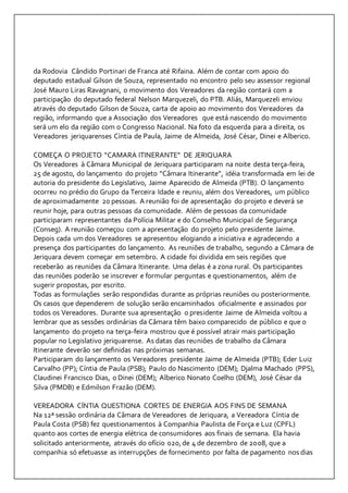 da Rodovia Cândido Portinari de Franca até Rifaina. Além de contar com apoio do 
deputado estadual Gilson de Souza, representado no encontro pelo seu assessor regional 
José Mauro Liras Ravagnani, o movimento dos Vereadores da região contará com a 
participação do deputado federal Nelson Marquezeli, do PTB. Aliás, Marquezeli enviou 
através do deputado Gilson de Souza, carta de apoio ao movimento dos Vereadores da 
região, informando que a Associação dos Vereadores que está nascendo do movimento 
será um elo da região com o Congresso Nacional. Na foto da esquerda para a direita, os 
Vereadores jeriquarenses Cíntia de Paula, Jaime de Almeida, José César, Dinei e Alberico. 
COMEÇA O PROJETO “CAMARA ITINERANTE” DE JERIQUARA 
Os Vereadores à Câmara Municipal de Jeriquara participaram na noite desta terça-feira, 
25 de agosto, do lançamento do projeto “Câmara Itinerante”, idéia transformada em lei de 
autoria do presidente do Legislativo, Jaime Aparecido de Almeida (PTB). O lançamento 
ocorreu no prédio do Grupo da Terceira Idade e reuniu, além dos Vereadores, um público 
de aproximadamente 20 pessoas. A reunião foi de apresentação do projeto e deverá se 
reunir hoje, para outras pessoas da comunidade. Além de pessoas da comunidade 
participaram representantes da Polícia Militar e do Conselho Municipal de Segurança 
(Conseg). A reunião começou com a apresentação do projeto pelo presidente Jaime. 
Depois cada um dos Vereadores se apresentou elogiando a iniciativa e agradecendo a 
presença dos participantes do lançamento. As reuniões de trabalho, segundo a Câmara de 
Jeriquara devem começar em setembro. A cidade foi dividida em seis regiões que 
receberão as reuniões da Câmara Itinerante. Uma delas é a zona rural. Os participantes 
das reuniões poderão se inscrever e formular perguntas e questionamentos, além de 
sugerir propostas, por escrito. 
Todas as formulações serão respondidas durante as próprias reuniões ou posteriormente. 
Os casos que dependerem de solução serão encaminhados oficialmente e assinados por 
todos os Vereadores. Durante sua apresentação o presidente Jaime de Almeida voltou a 
lembrar que as sessões ordinárias da Câmara têm baixo comparecido de público e que o 
lançamento do projeto na terça-feira mostrou que é possível atrair mais participação 
popular no Legislativo jeriquarense. As datas das reuniões de trabalho da Câmara 
Itinerante deverão ser definidas nas próximas semanas. 
Participaram do lançamento os Vereadores presidente Jaime de Almeida (PTB); Eder Luiz 
Carvalho (PP); Cíntia de Paula (PSB); Paulo do Nascimento (DEM); Djalma Machado (PPS), 
Claudinei Francisco Dias, o Dinei (DEM); Alberico Nonato Coelho (DEM), José César da 
Silva (PMDB) e Edmilson Frazão (DEM). 
VEREADORA CÍNTIA QUESTIONA CORTES DE ENERGIA AOS FINS DE SEMANA 
Na 12ª sessão ordinária da Câmara de Vereadores de Jeriquara, a Vereadora Cíntia de 
Paula Costa (PSB) fez questionamentos à Companhia Paulista de Força e Luz (CPFL) 
quanto aos cortes de energia elétrica de consumidores aos finais de semana. Ela havia 
solicitado anteriormente, através do ofício 020, de 4 de dezembro de 2008, que a 
companhia só efetuasse as interrupções de fornecimento por falta de pagamento nos dias 
 