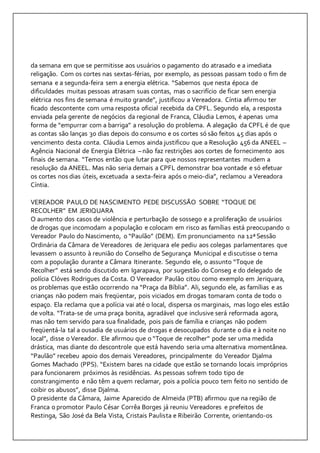 da semana em que se permitisse aos usuários o pagamento do atrasado e a imediata 
religação. Com os cortes nas sextas-férias, por exemplo, as pessoas passam todo o fim de 
semana e a segunda-feira sem a energia elétrica. “Sabemos que nesta época de 
dificuldades muitas pessoas atrasam suas contas, mas o sacrifício de ficar sem energia 
elétrica nos fins de semana é muito grande”, justificou a Vereadora. Cíntia afirmou ter 
ficado descontente com uma resposta oficial recebida da CPFL. Segundo ela, a resposta 
enviada pela gerente de negócios da regional de Franca, Cláudia Lemos, é apenas uma 
forma de “empurrar com a barriga” a resolução do problema. A alegação da CPFL é de que 
as contas são lanças 30 dias depois do consumo e os cortes só são feitos 45 dias após o 
vencimento desta conta. Cláudia Lemos ainda justificou que a Resolução 456 da ANEEL – 
Agência Nacional de Energia Elétrica – não faz restrições aos cortes de fornecimento aos 
finais de semana. “Temos então que lutar para que nossos representantes mudem a 
resolução da ANEEL. Mas não seria demais a CPFL demonstrar boa vontade e só efetuar 
os cortes nos dias úteis, excetuada a sexta-feira após o meio-dia”, reclamou a Vereadora 
Cíntia. 
VEREADOR PAULO DE NASCIMENTO PEDE DISCUSSÃO SOBRE “TOQUE DE 
RECOLHER” EM JERIQUARA 
O aumento dos casos de violência e perturbação de sossego e a proliferação de usuários 
de drogas que incomodam a população e colocam em risco as famílias está preocupando o 
Vereador Paulo do Nascimento, o “Paulão” (DEM). Em pronunciamento na 12ª Sessão 
Ordinária da Câmara de Vereadores de Jeriquara ele pediu aos colegas parlamentares que 
levassem o assunto à reunião do Conselho de Segurança Municipal e discutisse o tema 
com a população durante a Câmara Itinerante. Segundo ele, o assunto “Toque de 
Recolher” está sendo discutido em Igarapava, por sugestão do Conseg e do delegado de 
polícia Clóves Rodrigues da Costa. O Vereador Paulão citou como exemplo em Jeriquara, 
os problemas que estão ocorrendo na “Praça da Bíblia”. Ali, segundo ele, as famílias e as 
crianças não podem mais freqüentar, pois viciados em drogas tomaram conta de todo o 
espaço. Ela reclama que a polícia vai até o local, dispersa os marginais, mas logo eles estão 
de volta. “Trata-se de uma praça bonita, agradável que inclusive será reformada agora, 
mas não tem servido para sua finalidade, pois pais de família e crianças não podem 
freqüentá-la tal a ousadia de usuários de drogas e desocupados durante o dia e à noite no 
local”, disse o Vereador. Ele afirmou que o “Toque de recolher” pode ser uma medida 
drástica, mas diante do descontrole que está havendo seria uma alternativa momentânea. 
“Paulão” recebeu apoio dos demais Vereadores, principalmente do Vereador Djalma 
Gomes Machado (PPS). “Existem bares na cidade que estão se tornando locais impróprios 
para funcionarem próximos às residências. As pessoas sofrem todo tipo de 
constrangimento e não têm a quem reclamar, pois a polícia pouco tem feito no sentido de 
coibir os abusos”, disse Djalma. 
O presidente da Câmara, Jaime Aparecido de Almeida (PTB) afirmou que na região de 
Franca o promotor Paulo César Corrêa Borges já reuniu Vereadores e prefeitos de 
Restinga, São José da Bela Vista, Cristais Paulista e Ribeirão Corrente, orientando-os 
 