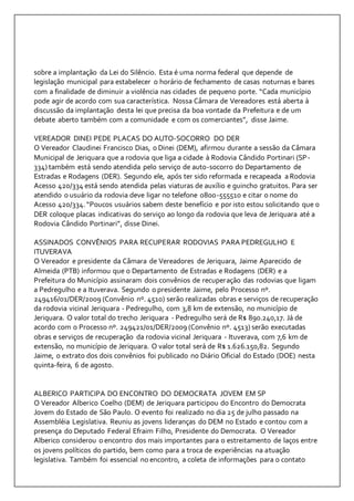 sobre a implantação da Lei do Silêncio. Esta é uma norma federal que depende de 
legislação municipal para estabelecer o horário de fechamento de casas noturnas e bares 
com a finalidade de diminuir a violência nas cidades de pequeno porte. “Cada município 
pode agir de acordo com sua característica. Nossa Câmara de Vereadores está aberta à 
discussão da implantação desta lei que precisa da boa vontade da Prefeitura e de um 
debate aberto também com a comunidade e com os comerciantes”, disse Jaime. 
VEREADOR DINEI PEDE PLACAS DO AUTO-SOCORRO DO DER 
O Vereador Claudinei Francisco Dias, o Dinei (DEM), afirmou durante a sessão da Câmara 
Municipal de Jeriquara que a rodovia que liga a cidade à Rodovia Cândido Portinari (SP- 
334) também está sendo atendida pelo serviço de auto-socorro do Departamento de 
Estradas e Rodagens (DER). Segundo ele, após ter sido reformada e recapeada a Rodovia 
Acesso 420/334 está sendo atendida pelas viaturas de auxílio e guincho gratuitos. Para ser 
atendido o usuário da rodovia deve ligar no telefone 0800-555510 e citar o nome do 
Acesso 420/334. “Poucos usuários sabem deste benefício e por isto estou solicitando que o 
DER coloque placas indicativas do serviço ao longo da rodovia que leva de Jeriquara até a 
Rodovia Cândido Portinari”, disse Dinei. 
ASSINADOS CONVÊNIOS PARA RECUPERAR RODOVIAS PARA PEDREGULHO E 
ITUVERAVA 
O Vereador e presidente da Câmara de Vereadores de Jeriquara, Jaime Aparecido de 
Almeida (PTB) informou que o Departamento de Estradas e Rodagens (DER) e a 
Prefeitura do Município assinaram dois convênios de recuperação das rodovias que ligam 
a Pedregulho e a Ituverava. Segundo o presidente Jaime, pelo Processo nº. 
249416/01/DER/2009 (Convênio nº. 4510) serão realizadas obras e serviços de recuperação 
da rodovia vicinal Jeriquara - Pedregulho, com 3,8 km de extensão, no município de 
Jeriquara. O valor total do trecho Jeriquara - Pedregulho será de R$ 890.240,17. Já de 
acordo com o Processo nº. 249421/01/DER/2009 (Convênio nº. 4513) serão executadas 
obras e serviços de recuperação da rodovia vicinal Jeriquara - Ituverava, com 7,6 km de 
extensão, no município de Jeriquara. O valor total será de R$ 1.626.150,82. Segundo 
Jaime, o extrato dos dois convênios foi publicado no Diário Oficial do Estado (DOE) nesta 
quinta-feira, 6 de agosto. 
ALBERICO PARTICIPA DO ENCONTRO DO DEMOCRATA JOVEM EM SP 
O Vereador Alberico Coelho (DEM) de Jeriquara participou do Encontro do Democrata 
Jovem do Estado de São Paulo. O evento foi realizado no dia 25 de julho passado na 
Assembléia Legislativa. Reuniu as jovens lideranças do DEM no Estado e contou com a 
presença do Deputado Federal Efraim Filho, Presidente do Democrata. O Vereador 
Alberico considerou o encontro dos mais importantes para o estreitamento de laços entre 
os jovens políticos do partido, bem como para a troca de experiências na atuação 
legislativa. Também foi essencial no encontro, a coleta de informações para o contato 
 