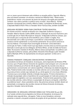 com os jovens que se interessam pela militância ou atuação política. Segundo Alberico, 
para 2010 deverá acontecer um encontro nacional em Ribeirão Preto. “Neste evento 
pretendemos montar uma caravana de jovens de Jeriquara e da região para participar e 
conhecer mais sobre o partido e a política como um todo”, disse Alberico. Na foto 
aparecem da esquerda para a direita, Alberico Coelho, o presidente do Democrata Jovem, 
o deputado federal Efraim Filho e o Vereador Dinei Francisco Dias, também do DEM. 
JERIQUARA RECEBERÁ VERBA PARA CONSTRUIR TEATRO MUNICIPAL 
Em recente encontro mantido em Brasília com o deputado Guilherme Campos, o 
Vereador Alberico Nonato Coelho (DEM) solicitou a liberação de recursos financeiros para 
a construção de um Teatro Municipal em Jeriquara. O deputado Guilherme Campos, que 
tem atuado para a conquista de vários benefícios para a cidade e a região, ficou 
entusiasmado com a idéia e já começou a providenciar a documentação para que o 
processo tramite rapidamente e uma emenda parlamentar de sua autoria autorize os 
recursos federais. O município ficará encarregado de fornecer a área destinada à 
construção do Teatro. A idéia inicial é que seja doada uma área anexa ao terreno que está 
destinado à construção da nova Delegacia de Polícia Militar, ao lado do Salão da Terceira 
Idade. No encontro mantido em Brasília, Alberico estava acompanhado na audiência com 
o deputado Guilherme Campos, pelo prefeito Alexandre Alves Borges e pelo Vereador 
Djalma Machado (PPS). Os representantes de Jeriquara aparecem na foto com o 
deputado. 
CÂMARA ITINERANTE COMEÇARÁ COM ENCONTROS INFORMATIVOS 
O presidente da Câmara de Vereadores de Jeriquara, Jaime Aparecido de Almeida (PTB) 
anunciou que o Projeto Câmara Itinerante do Legislativo local começará com uma série de 
reuniões orientativas já no final do mês de agosto. Segundo ele, durante cinco dias os 
parlamentares se encontrarão com setores específicos e lideranças da cidade divulgando a 
idéia. Posteriormente serão marcadas as reuniões setoriais com a comunidade. A intenção 
é que este primeiro contato seja realizado de 24 a 28 de agosto em cinco locais diferentes. 
“É preciso que a comunidade entenda a intenção da proposta. Primeiro chamaremos a 
intenção da população sobre a importância de sua participação em todo este processo de 
aproximação do Legislativo com seus representados. Posteriormente passaremos à fase 
das reuniões setoriais, onde a Câmara e a população de Jeriquara começarão a identificar 
os problemas locais”, disse o presidente Jaime. Nas próximas semanas também deverá ser 
apresentado o cronograma das reuniões mensais da Câmara Itinerante de Jeriquara, 
segundo o Vereador Jaime de Almeida. 
VEREADORES DE JERIQUARA APROVAM VERBAS QUE TOTALIZAM R$ 400 MIL 
A 11ª sessão ordinária do ano legislativo da Câmara de Vereadores de Jeriquara foi 
realizada nesta segunda-feira, 3 de agosto. Todos os nove Vereadores estiveram 
presentes e votaram uma pauta composta de projetos de lei que destinam verbas para 
 