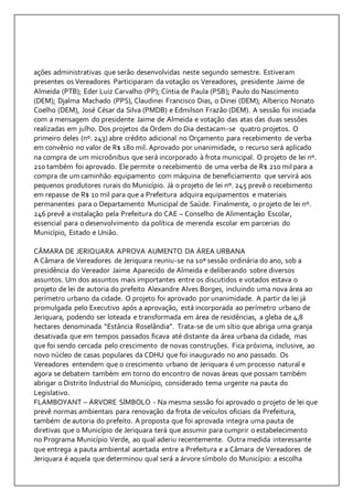 ações administrativas que serão desenvolvidas neste segundo semestre. Estiveram 
presentes os Vereadores Participaram da votação os Vereadores, presidente Jaime de 
Almeida (PTB); Eder Luiz Carvalho (PP); Cíntia de Paula (PSB); Paulo do Nascimento 
(DEM); Djalma Machado (PPS), Claudinei Francisco Dias, o Dinei (DEM); Alberico Nonato 
Coelho (DEM), José César da Silva (PMDB) e Edmilson Frazão (DEM). A sessão foi iniciada 
com a mensagem do presidente Jaime de Almeida e votação das atas das duas sessões 
realizadas em julho. Dos projetos da Ordem do Dia destacam-se quatro projetos. O 
primeiro deles (nº. 243) abre crédito adicional no Orçamento para recebimento de verba 
em convênio no valor de R$ 180 mil. Aprovado por unanimidade, o recurso será aplicado 
na compra de um microônibus que será incorporado à frota municipal. O projeto de lei nº. 
210 também foi aprovado. Ele permite o recebimento de uma verba de R$ 210 mil para a 
compra de um caminhão equipamento com máquina de beneficiamento que servirá aos 
pequenos produtores rurais do Município. Já o projeto de lei nº. 245 prevê o recebimento 
em repasse de R$ 10 mil para que a Prefeitura adquira equipamentos e materiais 
permanentes para o Departamento Municipal de Saúde. Finalmente, o projeto de lei nº. 
246 prevê a instalação pela Prefeitura do CAE – Conselho de Alimentação Escolar, 
essencial para o desenvolvimento da política de merenda escolar em parcerias do 
Município, Estado e União. 
CÂMARA DE JERIQUARA APROVA AUMENTO DA ÁREA URBANA 
A Câmara de Vereadores de Jeriquara reuniu-se na 10ª sessão ordinária do ano, sob a 
presidência do Vereador Jaime Aparecido de Almeida e deliberando sobre diversos 
assuntos. Um dos assuntos mais importantes entre os discutidos e votados estava o 
projeto de lei de autoria do prefeito Alexandre Alves Borges, incluindo uma nova área ao 
perímetro urbano da cidade. O projeto foi aprovado por unanimidade. A partir da lei já 
promulgada pelo Executivo após a aprovação, está incorporada ao perímetro urbano de 
Jeriquara, podendo ser loteada e transformada em área de residências, a gleba de 4,8 
hectares denominada “Estância Roselândia”. Trata-se de um sítio que abriga uma granja 
desativada que em tempos passados ficava até distante da área urbana da cidade, mas 
que foi sendo cercada pelo crescimento de novas construções. Fica próxima, inclusive, ao 
novo núcleo de casas populares da CDHU que foi inaugurado no ano passado. Os 
Vereadores entendem que o crescimento urbano de Jeriquara é um processo natural e 
agora se debatem também em torno do encontro de novas áreas que possam também 
abrigar o Distrito Industrial do Município, considerado tema urgente na pauta do 
Legislativo. 
FLAMBOYANT – ÁRVORE SÍMBOLO - Na mesma sessão foi aprovado o projeto de lei que 
prevê normas ambientais para renovação da frota de veículos oficiais da Prefeitura, 
também de autoria do prefeito. A proposta que foi aprovada integra uma pauta de 
diretivas que o Município de Jeriquara terá que assumir para cumprir o estabelecimento 
no Programa Município Verde, ao qual aderiu recentemente. Outra medida interessante 
que entrega a pauta ambiental acertada entre a Prefeitura e a Câmara de Vereadores de 
Jeriquara é aquela que determinou qual será a árvore símbolo do Município: a escolha 
 