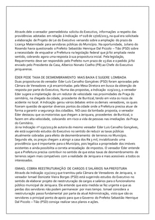 Através dele o vereador peemedebista solicita do Executivo, informações a respeito das 
providências adotadas em relação à Indicação nº 028 de 17/06/2013, na qual era solicitada 
a elaboração de Projeto de Lei do Executivo versando sobre a ampliação do prazo da 
Licença Maternidade para servidoras públicas do Município. Na oportunidade, Juliano do 
Rosendo havia questionado o Prefeito Sebastião Henrique Dal Piccolo – Tião (PSD) sobre 
a necessidade de enquadrar a Prefeitura na legislação federal que já foi ampliada neste 
sentido, cobrando agora uma resposta à sua propositura inicial. Pela legislação, 
Requerimento deve ser respondido pelo Prefeito num prazo de 15 dias e o pedido já foi 
enviado pelo Presidente da Casa, Alberico Nonato Coelho (PR) ao Chefe do Executivo 
jeriquarense. 
ÉDER PEDE TAXA DE DESMEMBRAMENTO MAIS BAIXA E SUGERE LOMBADA 
Duas proposituras do vereador Éder Luís Carvalho Gonçalves (PSD) foram aprovadas pela 
Câmara de Vereadores e já encaminhadas pela Mesa Diretora em busca da obtenção de 
resposta por parte do Executivo, Numa das propostas, a Indicação 029/2013, o vereador 
Eder sugere a implantação de um redutor de velocidade nas proximidades da Praça do 
cemitério, na chegada da cidade, procedente de Buritizal, tendo em vista os riscos de 
acidente no local. A Indicação gerou vários debates entre os demais vereadores, os quais 
fizeram questão de apontar diversos pontos da cidade onde a Prefeitura precisa atuar de 
forma a garantir a segurança dos cidadãos. NO caso da lombada proposta, o vereador 
Éder destacou que os motoristas que chegam a Jeriquara, procedentes de Buritizal, o 
fazem em alta velocidade, colocando em risco a vida de pessoas nas imediações da Praça 
do Cemitério. 
Já na Indicação nº 030/2013 de autoria do mesmo vereador Eder Luis Carvalho Gonçalves, 
ele está sugerindo estudos do Executivo no sentido de reduzir as taxas públicas 
atualmente cobradas para efeito de desmembramento de terrenos no Município. 
Segundo ele, os preços chegam a atingir a casa dos R$ 3 mil, inviabilizando uma 
providência que é importante para o Município, pois legaliza a propriedade dos imóveis 
existentes e ainda possibilita a correta arrecadação de impostos. O vereador Éder entende 
que a Prefeitura precisa contribuir no sentido de que estas taxas de desmembramento de 
terrenos sejam mais compatíveis com a realidade de Jeriquara e mais acessíveis a todos os 
interessados. 
ISMAEL COBRA REESTRUTURAÇÃO DE CARGOS E SALÁRIOS NA PREFEITURA 
Através da Indicação 031/2013 que tramitou pela Câmara de Vereadores de Jeriquara, o 
vereador Ismael Donizete Vieira Borges (PSD) está sugerindo estudos do Executivo no 
sentido de elaborar projeto de reestruturação de cargos e salários para o funcionalismo 
público municipal de Jeriquara. Ele entende que esta medida se fez urgente e que as 
perdas dos servidores não podem permanecer por mais tempo. Ismael considera a 
reestruturação passo fundamental por parte da atual Administração, visto que são os 
servidores o principal ponto de apoio para que o Governo do Prefeito Sebastião Henrique 
Dal Piccolo – Tião (PSD) consiga realizar seus planos e ações. 
 
