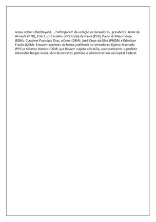 recaiu sobre o flamboyant. . Participaram da votação os Vereadores, presidente Jaime de 
Almeida (PTB); Eder Luiz Carvalho (PP); Cíntia de Paula (PSB); Paulo do Nascimento 
(DEM); Claudinei Francisco Dias, o Dinei (DEM); José César da Silva (PMDB) e Edmilson 
Frazão (DEM). Estavam ausentes de forma justificada os Vereadores Djalma Machado 
(PPS) e Alberico Nonato (DEM) que haviam viajado a Brasília, acompanhando o prefeito 
Alexandre Borges numa série de contatos políticos e administrativos na Capital Federal. 
