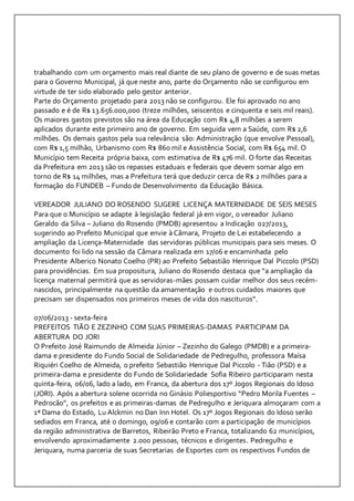 trabalhando com um orçamento mais real diante de seu plano de governo e de suas metas 
para o Governo Municipal, já que neste ano, parte do Orçamento não se configurou em 
virtude de ter sido elaborado pelo gestor anterior. 
Parte do Orçamento projetado para 2013 não se configurou. Ele foi aprovado no ano 
passado e é de R$ 13.656.000,000 (treze milhões, seiscentos e cinquenta e seis mil reais). 
Os maiores gastos previstos são na área da Educação com R$ 4,8 milhões a serem 
aplicados durante este primeiro ano de governo. Em seguida vem a Saúde, com R$ 2,6 
milhões. Os demais gastos pela sua relevância são: Administração (que envolve Pessoal), 
com R$ 1,5 milhão, Urbanismo com R$ 860 mil e Assistência Social, com R$ 654 mil. O 
Município tem Receita própria baixa, com estimativa de R$ 476 mil. O forte das Receitas 
da Prefeitura em 2013 são os repasses estaduais e federais que devem somar algo em 
torno de R$ 14 milhões, mas a Prefeitura terá que deduzir cerca de R$ 2 milhões para a 
formação do FUNDEB – Fundo de Desenvolvimento da Educação Básica. 
VEREADOR JULIANO DO ROSENDO SUGERE LICENÇA MATERNIDADE DE SEIS MESES 
Para que o Município se adapte à legislação federal já em vigor, o vereador Juliano 
Geraldo da Silva – Juliano do Rosendo (PMDB) apresentou a Indicação 027/2013, 
sugerindo ao Prefeito Municipal que envie à Câmara, Projeto de Lei estabelecendo a 
ampliação da Licença-Maternidade das servidoras públicas municipais para seis meses. O 
documento foi lido na sessão da Câmara realizada em 17/06 e encaminhada pelo 
Presidente Alberico Nonato Coelho (PR) ao Prefeito Sebastião Henrique Dal Piccolo (PSD) 
para providências. Em sua propositura, Juliano do Rosendo destaca que “a ampliação da 
licença maternal permitirá que as servidoras-mães possam cuidar melhor dos seus recém-nascidos, 
principalmente na questão da amamentação e outros cuidados maiores que 
precisam ser dispensados nos primeiros meses de vida dos nascituros”. 
07/06/2013 - sexta-feira 
PREFEITOS TIÃO E ZEZINHO COM SUAS PRIMEIRAS-DAMAS PARTICIPAM DA 
ABERTURA DO JORI 
O Prefeito José Raimundo de Almeida Júnior – Zezinho do Galego (PMDB) e a primeira-dama 
e presidente do Fundo Social de Solidariedade de Pedregulho, professora Maísa 
Riquiéri Coelho de Almeida, o prefeito Sebastião Henrique Dal Piccolo - Tião (PSD) e a 
primeira-dama e presidente do Fundo de Solidariedade Sofia Ribeiro participaram nesta 
quinta-feira, 06/06, lado a lado, em Franca, da abertura dos 17º Jogos Regionais do Idoso 
(JORI). Após a abertura solene ocorrida no Ginásio Poliesportivo “Pedro Morila Fuentes – 
Pedrocão”, os prefeitos e as primeiras-damas de Pedregulho e Jeriquara almoçaram com a 
1ª Dama do Estado, Lu Alckmin no Dan Inn Hotel. Os 17º Jogos Regionais do Idoso serão 
sediados em Franca, até o domingo, 09/06 e contarão com a participação de municípios 
da região administrativa de Barretos, Ribeirão Preto e Franca, totalizando 62 municípios, 
envolvendo aproximadamente 2.000 pessoas, técnicos e dirigentes. Pedregulho e 
Jeriquara, numa parceria de suas Secretarias de Esportes com os respectivos Fundos de 
 
