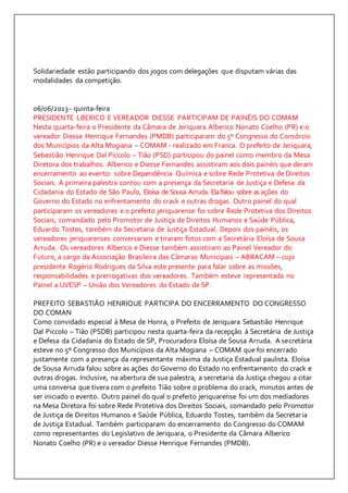 Solidariedade estão participando dos jogos com delegações que disputam várias das 
modalidades da competição. 
06/06/2013 - quinta-feira 
PRESIDENTE LBERICO E VEREADOR DIESSE PARTICIPAM DE PAINÉIS DO COMAM 
Nesta quarta-feira o Presidente da Câmara de Jeriquara Alberico Nonato Coelho (PR) e o 
vereador Diesse Henrique Fernandes (PMDB) participaram do 5º Congresso do Consórcio 
dos Municípios da Alta Mogiana – COMAM - realizado em Franca. O prefeito de Jeriquara, 
Sebastião Henrique Dal Piccolo – Tião (PSD) participou do painel como membro da Mesa 
Diretora dos trabalhos. Alberico e Diesse Fernandes assistiram aos dois painéis que deram 
encerramento ao evento: sobre Dependência Química e sobre Rede Protetiva de Direitos 
Sociais. A primeira palestra contou com a presença da Secretaria de Justiça e Defesa da 
Cidadania do Estado de São Paulo, Eloísa de Sousa Arruda. Ela falou sobre as ações do 
Governo do Estado no enfrentamento do crack e outras drogas. Outro painel do qual 
participaram os vereadores e o prefeito jeriquarense foi sobre Rede Protetiva dos Direitos 
Sociais, comandado pelo Promotor de Justiça de Direitos Humanos e Saúde Pública, 
Eduardo Tostes, também da Secretaria de Justiça Estadual. Depois dos painéis, os 
vereadores jeriquarenses conversaram e tiraram fotos com a Secretária Eloísa de Sousa 
Arruda. Os vereadores Alberico e Diesse também assistiram ao Painel Vereador do 
Futuro, a cargo da Associação Brasileira das Câmaras Municipais – ABRACAM – cujo 
presidente Rogério Rodrigues da Silva este presente para falar sobre as missões, 
responsabilidades e prerrogativas dos vereadores. Também esteve representada no 
Painel a UVESP – União dos Vereadores do Estado de SP. 
PREFEITO SEBASTIÃO HENRIQUE PARTICIPA DO ENCERRAMENTO DO CONGRESSO 
DO COMAN 
Como convidado especial à Mesa de Honra, o Prefeito de Jeriquara Sebastião Henrique 
Dal Piccolo – Tião (PSDB) participou nesta quarta-feira da recepção à Secretária de Justiça 
e Defesa da Cidadania do Estado de SP, Procuradora Eloísa de Sousa Arruda. A secretária 
esteve no 5º Congresso dos Municípios da Alta Mogiana – COMAM que foi encerrado 
justamente com a presença da representante máxima da Justiça Estadual paulista. Eloísa 
de Sousa Arruda falou sobre as ações do Governo do Estado no enfrentamento do crack e 
outras drogas. Inclusive, na abertura de sua palestra, a secretaria da Justiça chegou a citar 
uma conversa que tivera com o prefeito Tião sobre o problema do crack, minutos antes de 
ser iniciado o evento. Outro painel do qual o prefeito jeriquarense foi um dos mediadores 
na Mesa Diretora foi sobre Rede Protetiva dos Direitos Sociais, comandado pelo Promotor 
de Justiça de Direitos Humanos e Saúde Pública, Eduardo Tostes, também da Secretar ia 
de Justiça Estadual. Também participaram do encerramento do Congresso do COMAM 
como representantes do Legislativo de Jeriquara, o Presidente da Câmara Alberico 
Nonato Coelho (PR) e o vereador Diesse Henrique Fernandes (PMDB). 
 