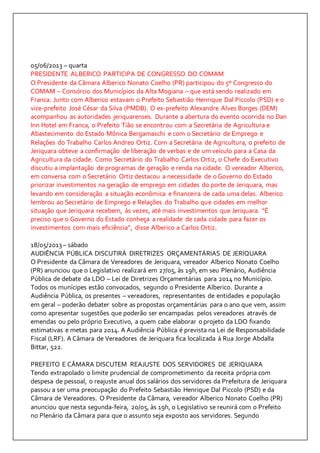 05/06/2013 – quarta 
PRESIDENTE ALBERICO PARTICIPA DE CONGRESSO DO COMAM 
O Presidente da Câmara Alberico Nonato Coelho (PR) participou do 5º Congresso do 
COMAM – Consórcio dos Municípios da Alta Mogiana – que está sendo realizado em 
Franca. Junto com Alberico estavam o Prefeito Sebastião Henrique Dal Piccolo (PSD) e o 
vice-prefeito José César da Silva (PMDB). O ex-prefeito Alexandre Alves Borges (DEM) 
acompanhou as autoridades jeriquarenses. Durante a abertura do evento ocorrida no Dan 
Inn Hotel em Franca, o Prefeito Tião se encontrou com a Secretária de Agricultura e 
Abastecimento do Estado Mônica Bergamaschi e com o Secretário de Emprego e 
Relações do Trabalho Carlos Andreo Ortiz. Com a Secretária de Agricultura, o prefeito de 
Jeriquara obteve a confirmação de liberação de verbas e de um veículo para a Casa da 
Agricultura da cidade. Como Secretário do Trabalho Carlos Ortiz, o Chefe do Executivo 
discutiu a implantação de programas de geração e renda na cidade. O vereador Alberico, 
em conversa com o Secretário Ortiz destacou a necessidade de o Governo do Estado 
priorizar investimentos na geração de emprego em cidades do porte de Jeriquara, mas 
levando em consideração a situação econômica e financeira de cada uma delas. Alberico 
lembrou ao Secretário de Emprego e Relações do Trabalho que cidades em melhor 
situação que Jeriquara recebem, às vezes, até mais investimentos que Jeriquara. “É 
preciso que o Governo do Estado conheça a realidade de cada cidade para fazer os 
investimentos com mais eficiência”, disse Alberico a Carlos Ortiz. 
18/05/2013 – sábado 
AUDIÊNCIA PÚBLICA DISCUTIRÁ DIRETRIZES ORÇAMENTÁRIAS DE JERIQUARA 
O Presidente da Câmara de Vereadores de Jeriquara, vereador Alberico Nonato Coelho 
(PR) anunciou que o Legislativo realizará em 27/05, às 19h, em seu Plenário, Audiência 
Pública de debate da LDO – Lei de Diretrizes Orçamentárias para 2014 no Município. 
Todos os munícipes estão convocados, segundo o Presidente Alberico. Durante a 
Audiência Pública, os presentes – vereadores, representantes de entidades e população 
em geral – poderão debater sobre as propostas orçamentárias para o ano que vem, assim 
como apresentar sugestões que poderão ser encampadas pelos vereadores através de 
emendas ou pelo próprio Executivo, a quem cabe elaborar o projeto da LDO fixando 
estimativas e metas para 2014. A Audiência Pública é prevista na Lei de Responsabilidade 
Fiscal (LRF). A Câmara de Vereadores de Jeriquara fica localizada à Rua Jorge Abdalla 
Bittar, 522. 
PREFEITO E CÂMARA DISCUTEM REAJUSTE DOS SERVIDORES DE JERIQUARA 
Tendo extrapolado o limite prudencial de comprometimento da receita própria com 
despesa de pessoal, o reajuste anual dos salários dos servidores da Prefeitura de Jeriquara 
passou a ser uma preocupação do Prefeito Sebastião Henrique Dal Piccolo (PSD) e da 
Câmara de Vereadores. O Presidente da Câmara, vereador Alberico Nonato Coelho (PR) 
anunciou que nesta segunda-feira, 20/05, às 19h, o Legislativo se reunirá com o Prefeito 
no Plenário da Câmara para que o assunto seja exposto aos servidores. Segundo 
 